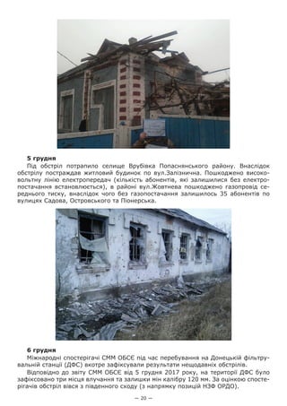 — 20 —
5 грудня
Під обстріл потрапило селище Врубівка Попаснянського району. Внаслідок
обстрілу постраждав житловий  будинок по вул.Залізнична. Пошкоджено високо-
вольтну лінію електропередач (кількість абонентів, які залишилися без електро-
постачання встановлюється), в районі вул.Жовтнева пошкоджено газопровід се-
реднього тиску, внаслідок чого без газопостачання залишилось 35 абонентів по
вулицях Садова, Островського та Піонерська.
6 грудня
Міжнародні спостерігачі СММ ОБСЄ під час перебування на Донецькій фільтру-
вальній станції (ДФС) вкотре зафіксували результати нещодавніх обстрілів.
Відповідно до звіту СММ ОБСЄ від 5 грудня 2017 року, на території ДФС було
зафіксовано три місця влучання та залишки мін калібру 120 мм. За оцінкою спосте-
рігачів обстріл вівся з південного сходу (з напрямку позицій НЗФ ОРДО).
 