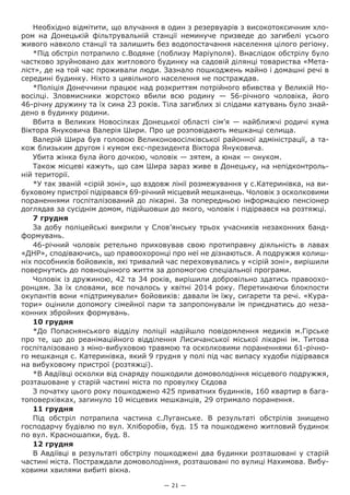 — 21 —
Необхідно відмітити, що влучання в один з резервуарів з високотоксичним хло-
ром на Донецькій фільтрувальній станції неминуче призведе до загибелі усього
живого навколо станції та залишить без водопостачання населення цілого регіону.
*Під обстріл потрапило с.Водяне (поблизу Маріуполя). Внаслідок обстрілу було
частково зруйновано дах житлового будинку на садовій ділянці товариства «Мета-
ліст», де на той час проживали люди. Зазнало пошкоджень майно і домашні речі в
середині будинку. Ніхто з цивільного населення не постраждав.
*Поліція Донеччини працює над розкриттям потрійного вбивства у Великій Но-
восілці. Зловмисники жорстоко вбили всю родину — 56-річного чоловіка, його
46-річну дружину та їх сина 23 років. Тіла загиблих зі слідами катувань було знай-
дено в будинку родини.
Вбита в Великих Новосілках Донецької області сім’я — найближчі родичі кума
Віктора Януковича Валерія Шири. Про це розповідають мешканці селища.
Валерій Шира був головою Великоновосілківської районної адміністрації, а та-
кож близьким другом і кумом екс-президента Віктора Януковича.
Убита жінка була його дочкою, чоловік — зятем, а юнак — онуком.
Також місцеві кажуть, що сам Шира зараз живе в Донецьку, на непідконтроль-
ній території.
*У так званій «сірій зоні», що вздовж лінії розмежування у с.Катеринівка, на ви-
буховому пристрої підірвався 69-річний місцевий мешканець. Чоловік з осколковими
пораненнями госпіталізований до лікарні. За попередньою інформацією пенсіонер
доглядав за сусіднім домом, підійшовши до якого, чоловік і підірвався на розтяжці.
7 грудня
За добу поліцейські викрили у Слов’янську трьох учасників незаконних банд-
формувань.
46-річний чоловік ретельно приховував свою протиправну діяльність в лавах
«ДНР», сподіваючись, що правоохоронці про неї не дізнаються. А подружжя колиш-
ніх пособників бойовиків, які тривалий час переховувались у «сірій зоні», вирішили
повернутись до повноцінного життя за допомогою спеціальної програми.
Чоловік із дружиною, 42 та 34 років, вирішили добровільно здатись правоохо-
ронцям. За їх словами, все почалось у квітні 2014 року. Перетинаючи блокпости
окупантів вони «підтримували» бойовиків: давали їм їжу, сигарети та речі. «Кура-
тори» оцінили допомогу сімейної пари та запропонували їм приєднатись до неза-
конних збройних формувань.
10 грудня
*До Попаснянського відділу поліції надійшло повідомлення медиків м.Гірське
про те, що до реанімаційного відділення Лисичанської міської лікарні ім. Титова
госпіталізовано з міно-вибуховою травмою та осколковими пораненнями 61-річно-
го мешканця с. Катеринівка, який 9 грудня у полі під час випасу худоби підірвався
на вибуховому пристрої (розтяжці).
*В Авдіївці осколки від снаряду пошкодили домоволодіння місцевого подружжя,
розташоване у старій частині міста по провулку Сєдова
З початку цього року пошкоджено 425 приватних будинків, 160 квартир в бага-
топоверхівках, загинуло 10 місцевих мешканців, 29 отримало поранення.
11 грудня
Під обстріл потрапила  частина с.Луганське. В результаті обстрілів знищено
господарчу будівлю по вул. Хліборобів, буд. 15 та пошкоджено житловий будинок
по вул. Красношапки, буд. 8.
12 грудня
В Авдіївці в результаті обстрілу пошкоджені два будинки розташовані у старій
частині міста. Постраждали домоволодіння, розташовані по вулиці Нахимова. Вибу-
ховими хвилями вибиті вікна.
 