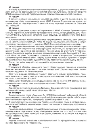 — 22 —
15 грудня
В зв’язку з різким збільшенням кількості громадян у другій половині дня, які пе-
ретинають лінію розмежування через КПВВ Станиця Луганська, на момент закриття
КПВВ на підконтрольній Українській владі території залишилось 550 громадян.
16 грудня
В зв’язку з різким збільшенням кількості громадян у другій половині дня, які
перетинають лінію розмежування через КПВВ Станиця Луганська, на момент за-
криття КПВВ на підконтрольній Українській владі території залишилось більш ніж
300 громадян.
18 грудня
Варіанти підвищення пропускної спроможності КПВВ «Станиця Луганська» роз-
глянули керівники Луганського прикордонного загону, спецпідрозділу ДФС «Фан-
том», ГУ ДСНС у Луганській області та інших структур, що забезпечують його функ-
ціонування.
«Очільник області Юрій Гарбуз вважає неприпустимою ситуацію, коли громадя-
ни не можуть вільно перетнути КПВВ та змушені залишатись на ночівлю у непри-
стосованих приміщеннях», — зазначив Юрій Клименко, відкриваючи нараду.
За підсумками обговорення питання, прийняте рішення збільшити кількість ро-
бочих місць для співробітників спецпідрозділів «Фантом», які контролюють перемі-
щення товарів через лінію розмежування, та звернутись до штабу АТО й уповнова-
женого Президента України з мирного врегулювання ситуації в Донецькій та Луган-
ській областях Ірини Геращенко з пропозицією винести на розгляд Тристоронньої
контактної групи питання зміни графіку роботи КПВВ «Станиця Луганська». Зокре-
ма, пропонується перенести відкриття пункту пропуску на сьому годину ранку.
Проте, такі зміни мають бути узгоджені із протилежною стороною.
18 грудня
У результаті обстрілу населеного пункту Новолуганське поранення отримали
8 мирних мешканців,серед яких 1 дитина, пошкоджені 37 одноповерхових і двопо-
верхових будинків, 10 пятиповерхівок.
Крім того, снаряди потрапили у школу, садочок та місцеву амбулаторію. Поло-
вина населеного пункту знеструмлена через пошкодження ліній електропередач,
частково пошкоджено й газогін.
Керівництву Новолуганське сільради відомо про як мінімум 374 оселях, які по-
страждали в результаті ракетного удару по селищу 18 грудня.
19 грудня
Під обстріл потрапили околиці с.Троїцьке. Внаслідок обстрілу пошкоджено дах
житлового будинку, сарай та погріб по вул. Щорса.
21 декабря
Від контрольного поста «Березове-2» (КППВ Новотроїцьке) в Донецькій області,
де спільно несуть службу військовослужбовці Держприкордонслужби та ВСУ, спра-
цював вибуховий пристрій, попередньо розтяжка гранати РГД-5.
В результаті вибуху громадянину України, який рухався пішки з непідконтроль-
ною території і зайшов за асфальтове покриття в лісосмугу, осколками посікли ноги.
26 грудня
Мешканці прифронтового селища Верхньоторецьке отримали можливість у спро-
щеному режимі перетинати умовну лінію розмежування для того, щоб потрапити на
непідконтрольну Україні територію — до рідних, близьких чи до лікарні в Ясинувату
та інші населені пункти.
28 грудня
Україна повністю відновила електропостачання в прифронтових населених
пунктах Травневому та Гладосовому.
 