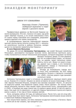 — 23 —
З н а х і дк и м о н і т о р и нгу
ДНЕМ ТУТ СПОКОЙНО
Бернхард Клазен (Германия),
свободный журналист и пере-
водчик с русского языка
Прифронтовые деревни на Восточной Украине ка-
жутся вымершими. Кто мог, покинул эти края, где днём
царит мёртвая тишина, а по ночам невозможно спать
от страха перед стрельбой или снарядами, разрываю-
щимися вдалеке или прямо пососедству.
В сопровождении юристов Харьковской правоза-
щитной группы автор посетил осенью 2017 г. несколь-
ко населенных пунктов в районе Луганска, находя-
щихся по контролем правительства Украины.
В селе Верхняя Вильхова
По двору 83-летней Антонины Григорьевны, где живёт большое семейство
Петуховых, разливается последнее осеннее тепло. Достаточно протянуть руку,
чтобы полакомиться спелым темносиним виноградом, который покрывает на манер
беседки половину двора. В этой деревне,
где нет ни асфальтовых дорог, ни магази-
нов, ни церкви, живут несколько семей.
Работы почти нет. Живут со своего огоро-
да, держат кур и коров, а кто посмелее,
переправляет товары в «Луганскую на-
родную республику».
Отсюда до ближайшего города все-
го лишь пять километров. Но этот город
называется Луганск и является столицей
т.н. «ЛНР», поэтому дорога туда занимает
несколько часов.
Антонина Григорьевна сидит в отчаянии на деревянном крыльце своего дома
на ул. Кирова 23 и плачет. Окурки на земле оставили её внуки Александр и Нико-
лай. Однако Николай Петухов, которого она ласково называет «Коля», 31 августа
не вернулся домой. Она бормочет сквозь слёзы «Коля пропал». Он только помог
одной женщине пронести пару вещей через пропускной пункт, находящийся уже
в «ЛНР». И вообще ему ведь нужно как-то кормить двоих детей. И там его аресто-
вали. Ему ещё что-то крикнули, а с другой стороны пропускного пункта его просто
взяли и увели. С тех пор от Коли никаких вестей.
Коля, которому сейчас 22 года, её любимый внук. После того, как его отца уби-
ли, когда Коле был всего годик, Антонина Григорьевна воспитывала внука вместе
с невесткой Любовью Бородиной.
Как только Коля пропал, его мать поехала на другую сторону, в Луганск. Одна-
ко никто ей не мог сказать, где находится сын.
 