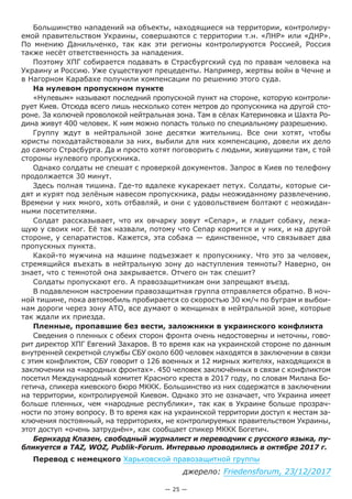 — 25 —
Большинство нападений на объекты, находящиеся на территории, контролиру-
емой правительством Украины, совершаются с территории т.н. «ЛНР» или «ДНР».
По мнению Данильченко, так как эти регионы контролируются Россией, Россия
также несёт ответственность за нападения.
Поэтому ХПГ собирается подавать в Страсбургский суд по правам человека на
Украину и Россию. Уже существуют прецеденты. Например, жертвы войн в Чечне и
в Нагорном Карабахе получили компенсации по решению этого суда.
На нулевом пропускном пункте
«Нулевым» называют последний пропускной пункт на стороне, которую контроли-
рует Киев. Отсюда всего лишь несколько сотен метров до пропускника на другой сто-
роне. За колючей проволокой нейтральная зона. Там в сёлах Катериновка и Шахта Ро-
дина живут 400 человек. К ним можно попасть только по специальному разрешению.
Группу ждут в нейтральной зоне десятки жительниц. Все они хотят, чтобы
юристы походатайствовали за них, выбили для них компенсацию, довели их дело
до самого Страсбурга. Да и просто хотят поговорить с людьми, живущими там, с той
стороны нулевого пропускника.
Однако солдаты не спешат с проверкой документов. Запрос в Киев по телефону
продолжается 30 минут.
Здесь полная тишина. Где-то вдалеке кукарекает петух. Солдаты, которые си-
дят и курят под зелёным навесом пропускника, рады неожиданному развлечению.
Времени у них много, хоть отбавляй, и они с удовольствием болтают с неожидан-
ными посетителями.
Солдат рассказывает, что их овчарку зовут «Сепар», и гладит собаку, лежа-
щую у своих ног. Её так назвали, потому что Сепар кормится и у них, и на другой
стороне, у сепаратистов. Кажется, эта собака — единственное, что связывает два
пропускных пункта.
Какой-то мужчина на машине подъезжает к пропускнику. Что это за человек,
стремящийся въехать в нейтральную зону до наступления темноты? Наверно, он
знает, что с темнотой она закрывается. Отчего он так спешит?
Солдаты пропускают его. А правозащитникам они запрещают въезд.
В подавленном настроении правозащитная группа отправляется обратно. В ноч-
ной тишине, пока автомобиль пробирается со скоростью 30 км/ч по буграм и выбои-
нам дороги через зону АТО, все думают о женщинах в нейтральной зоне, которые
так ждали их приезда.
Пленные, пропавшие без вести, заложники в украинского конфликта
Сведения о пленных с обеих сторон фронта очень недостоверны и неточны, гово-
рит директор ХПГ Евгений Захаров. В то время как на украинской стороне по данным
внутренней секретной службы СБУ около 600 человек находятся в заключении в связи
с этим конфликтом, СБУ говорит о 126 военных и 12 мирных жителях, находящихся в
заключении на «народных фронтах». 450 человек заключённых в связи с конфликтом
посетил Международный комитет Красного креста в 2017 году, по словам Милана Бо-
гетича, спикера киевского бюро МККК. Большинство из них содержатся в заключении
на территории, контролируемой Киевом. Однако это не означает, что Украина имеет
больше пленных, чем «народные республики», так как в Украине больше прозрач-
ности по этому вопросу. В то время как на украинской территории доступ к местам за-
ключения постоянный, на территориях, не контролируемых правительством Украины,
этот доступ «очень затруднён», как сообщает спикер МККК Богетич.
Бернхард Клазен, свободный журналист и переводчик с русского языка, пу-
бликуется в TAZ, WOZ, Publik-Forum. Интервью проводились в октябре 2017 г.
Перевод с немецкого Харьковской правозащитной группы
джерело: Friedensforum, 23/12/2017
 