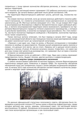 — 28 —
гоприятных с точки зрения количества обстрелов регионов, а также с оккупиро-
ванных территорий.
В поселке на настоящий момент проживают 152 ребенка школьного и дошколь-
ного возраста. До начала боевых действий число детей составляло 198.
На территории Верхнеторецкого работают школа, детский сад, множество ма-
газинов.
По словам местных жителей, если до начала военных действий в поселке рабо-
тали 6 магазинов, то с момента установления линии разграничения их количество
увеличилось до 49. Местные жители связывают это с тем, что до января 2017 года
в оккупированную Ясиноватую и обратно беспрепятственно ходил рейсовый авто-
бус, и жители оккупированной территории имели возможность приобрести на тер-
ритории Верхнеторецкого продукты питания украинского производства, у которых
и цена более приемлема, и качество на порядок выше российских. Но с того момен-
та, как было полностью перекрыто сообщение с Ясиноватой, количество торговых
точек также сократилось.
Также местные жители отмечают, что был период в начале 2017 года, когда
один из руководителей области при посещении поселка своим распоряжением едва
не довел населенный пункт до гуманитарной катастрофы.
«Приехал к нам один чин. Судя по всему, в Минских соглашениях и географии
поселка он вообще не ориентируется. Показал рукой направление вдоль поселка и
сказал, что дальше того места, где он стоит, Украины нет и дальше нечего возить
продукты и пенсии. И уехал. В поселке началась паника. Слава Богу, что через три
дня наш голова смог донести до руководства, что «ревизор» был не прав и поселок
не оставили на самовыживание».
В Верхнеторецком почта не работает с 2014 года. Один раз в месяц приезжает
представитель почты. Выдает пенсию, другие выплаты и корреспонденцию.
Обстрелы и жертвы среди гражданского населения
С самого начала боевых действий на востоке Украины поселок Верхнеторецкое
практически каждый день появлялся в сводках РНБО. По количеству обстрелов
населенный пункт мог соперничать только с селом Зайцево на Донецком направле-
нии. В начале 2015 года количество обстрелов соответствовало количеству разру-
шений и жертвам среди гражданского населения.
По данным официальной статистики поселкового совета, обстрелами было по-
вреждено в различной степени 277 жилых дома и объектов инфраструктуры, среди
которых детский сад, школа, церковь, поселковый совет. На настоящий момент
восстановлено 70 зданий. Основными источниками финансирования в данном слу-
чае стали волонтерские организации и сам поселковый совет.
 