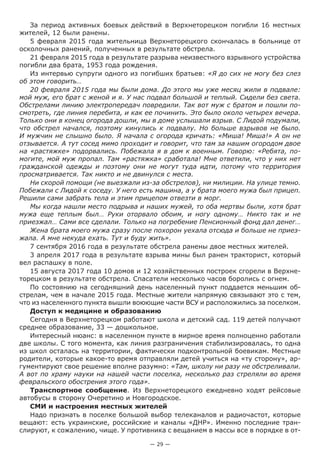 — 29 —
За период активных боевых действий в Верхнеторецком погибли 16 местных
жителей, 12 были ранены.
5 февраля 2015 года жительница Верхнеторецкого скончалась в больнице от
осколочных ранений, полученных в результате обстрела.
21 февраля 2015 года в результате разрыва неизвестного взрывного устройства
погибли два брата, 1953 года рождения.
Из интервью супруги одного из погибших братьев: «Я до сих не могу без слез
об этом говорить…
20 февраля 2015 года мы были дома. До этого мы уже месяц жили в подвале:
мой муж, его брат с женой и я. У нас подвал большой и теплый. Сидели без света.
Обстрелами линию электропередач повредили. Так вот муж с братом и пошли по-
смотреть, где линия перебита, и как ее починить. Это было около четырех вечера.
Только они в конец огорода дошли, мы в доме услышали взрыв. С Лидой подумали,
что обстрел начался, поэтому кинулись к подвалу. Но больше взрывов не было.
И мужчин не слышно было. Я начала с огорода кричать: «Миша! Миша!» А он не
отзывается. А тут сосед мимо проходит и говорит, что там за нашим огородом двое
на «растяжке» подорвались. Побежала я в дом к военным. Говорю: «Ребята, по-
могите, мой муж пропал. Там «растяжка» сработала! Мне ответили, что у них нет
гражданской одежды и поэтому они не могут туда идти, потому что территория
просматривается. Так никто и не двинулся с места.
Ни скорой помощи (не выезжали из-за обстрелов), ни милиции. На улице темно.
Побежали с Лидой к соседу. У него есть машина, а у брата моего мужа был прицеп.
Решили сами забрать тела и этим прицепом отвезти в морг.
Мы когда нашли место подрыва и наших мужей, то оба мертвы были, хотя брат
мужа еще теплым был… Руки оторвало обоим, и ногу одному… Никто так и не
приезжал… Сами все сделали. Только на погребение Пенсионный фонд дал денег…
Жена брата моего мужа сразу после похорон уехала отсюда и больше не приез-
жала. А мне некуда ехать. Тут и буду жить».
7 сентября 2016 года в результате обстрела ранены двое местных жителей.
3 апреля 2017 года в результате взрыва мины был ранен тракторист, который
вел распашку в поле.
15 августа 2017 года 10 домов и 12 хозяйственных построек сгорели в Верхне-
торецком в результате обстрела. Спасатели несколько часов боролись с огнем.
По состоянию на сегодняшний день населенный пункт поддается меньшим об-
стрелам, чем в начале 2015 года. Местные жители напрямую связывают это с тем,
что из населенного пункта вышли воюющие части ВСУ и расположились за поселком.
Доступ к медицине и образованию
Сегодня в Верхнеторецком работают школа и детский сад. 119 детей получают
среднее образование, 33 — дошкольное.
Интересный нюанс: в населенном пункте в мирное время полноценно работали
две школы. С того момента, как линия разграничения стабилизировалась, то одна
из школ осталась на территории, фактически подконтрольной боевикам. Местные
родители, которые какое-то время отправляли детей учиться на «ту сторону», ар-
гументируют свое решение вполне разумно: «Там, школу ни разу не обстреливали.
А вот по храму науки на нашей части поселка, несколько раз стреляли во время
февральского обострения этого года».
Транспортное сообщение. Из Верхнеторецкого ежедневно ходят рейсовые
автобусы в сторону Очеретино и Новгородское.
СМИ и настроения местных жителей
Надо признать в поселке большой выбор телеканалов и радиочастот, которые
вещают: есть украинские, российские и каналы «ДНР». Именно последние тран-
слируют, к сожалению, чище. У противника с вещанием в массы все в порядке в от-
 