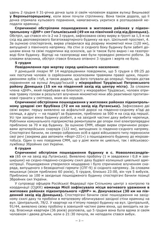 — 3 —
удень 2 грудня її 31-річна дочка ішла зі своїм чоловіком вздовж вулиці Вишньової
у Верхньоторецькому, коли вони почули стрілянину. Вона також додала, що її
дочка отримала кульового поранення, намагаючись укритися в розташованій не-
подалік крамниці.
Спричинені обстрілами пошкодження  в житлових районах у підкон-
трольному «ДНР» смт Гольмівський (49 км на північний схід від Донецька).
Обстріл, що стався ніч із 2 на 3 грудня, зафіксовано свіжу вирву в ґрунті за 1,5 м на
схід від двоповерхового багатоквартирного будинку на вул. Шкільний проспект, 4.
За оцінкою спостерігачів, вирва утворилася від розриву мінометної міни (120 мм),
випущеної з північного напрямку. На стіні зі східного боку будинку були забиті до-
шками вікна та свіжі подряпини від осколків, що їх також було видно і на газопро-
воді біля будинку. Відтоді на газопроводі вже були проведені ремонтні роботи. За
словами власника, обстріл стався близько опівночі 3 грудня і жертв не було.
5 грудня
Повідомлення про жертву серед цивільного населення:
У донецькій лікарні № 14 медпрацівники повідомили, що 5 грудня о 09:25 до
них поступив чоловік із серйозними осколковими травмами правої щоки, пошко-
дженнями зубів і губ, а також додали, що його готували до операції. Чоловік дістав
пораненням на вулиці Амудар’їнській у мікрорайоні Трудівські Петровського
району Донецька (15 км на південний захід від центру міста). За словами
члена «ДНР», який перебував на блокпості у мікрорайоні Трудівські, чоловік отри-
мав травму голови в результаті влучення мінометної міни або реактивної протитан-
кової гранати у сміттєвоз, яким він керував.
Спричинені обстрілами пошкодження у житлових районах підконтроль-
ному урядові смт Врубівка (72 км на захід від Луганська). Зафіксовано дві
свіжі вирви: першу виявлено на асфальтній дорозі на південно-східному в’їзді до
селища, а другу — на подвір’ї за будинком, приблизно за 500 м на схід від першої.
Усі три західні вікна будинку розбиті, а на західній частині даху вибита черепиця.
Робітники комунального підприємства ремонтували дві опори лінії електропередачі
приблизно за 70 м від будинку. За оцінкою СММ, обидві вирви спричинені розри-
вами артилерійських снарядів (122 мм), випущених із південно-східного напряму.
Спостерігачі бачили, як семеро озброєних осіб в одязі військового типу переносили
свої речі (зокрема два автомати «Форт-221») з пошкодженого будинку до мікроав-
тобуса. Один із них повідомив СММ, що у домі жили як цивільні, так і військовос-
лужбовці Збройних сил України.
6 грудня
Спричинені обстрілом  пошкодження будинку в с.  Новоолександрів-
ка (65 км на захід від Луганська). Виявлено пробоїну (1 м завдовжки і 0,8 м зав-
ширшки) на східно-південно-східному схилі даху будівлі колишньої цивільної адмі-
ністрації. Пошкодження утворилося нещодавно і було спричинене влученням сна-
ряда, випущеного з безвідкатної гармати (СПГ-9) зі східного напрямку. За словами
мешканця (віком приблизно 60 років), 5 грудня, близько 23:00, він чув 5 вибухів.
Приблизно за 100 м західніше пошкодженого будинку спостерігачі бачили позиції
Збройних сил України.
У супроводі офіцерів Російської Федерації при Спільному центрі з контролю та
координації (СЦКК) команда Місії зафіксувала місця вогневого ураження в
житлових районах підконтрольного «ДНР» м. Докучаєвськ (30 км на пів-
денний захід від Донецька). Спостерігачі бачили свіжі пошкодження на захід-
ному схилі даху та пробоїни в металевому обличкуванні західної стіни крамниці на
вул. Центральній, 78/2. У квартирі на п’ятому поверсі будинку на вул. Центральній,
91/44, виявлено свіжу пробоїну в зовнішній частині рами вікна, що виходить на за-
хід. Власниця квартири (36 років) розповіла, що 5 грудня вона була вдома зі своїм
чоловіком і двома дітьми, коли о 21:30 почула, як неподалік стався вибух.
 