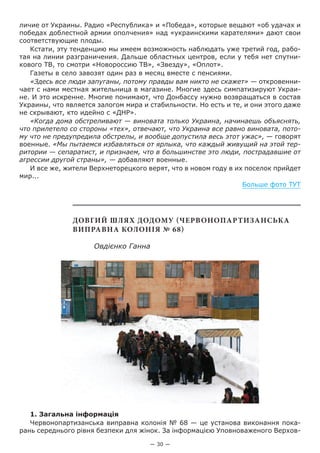— 30 —
личие от Украины. Радио «Республика» и «Победа», которые вещают «об удачах и
победах доблестной армии ополчения» над «украинскими карателями» дают свои
соответствующие плоды.
Кстати, эту тенденцию мы имеем возможность наблюдать уже третий год, рабо-
тая на линии разграничения. Дальше областных центров, если у тебя нет спутни-
кового ТВ, то смотри «Новороссию ТВ», «Звезду», «Оплот».
Газеты в село завозят один раз в месяц вместе с пенсиями.
«Здесь все люди запуганы, потому правды вам никто не скажет» — откровенни-
чает с нами местная жительница в магазине. Многие здесь симпатизируют Украи-
не. И это искренне. Многие понимают, что Донбассу нужно возвращаться в состав
Украины, что является залогом мира и стабильности. Но есть и те, и они этого даже
не скрывают, кто идейно с «ДНР».
«Когда дома обстреливают — виновата только Украина, начинаешь объяснять,
что прилетело со стороны «тех», отвечают, что Украина все равно виновата, пото-
му что не предупредила обстрелы, и вообще допустила весь этот ужас», — говорят
военные. «Мы пытаемся избавляться от ярлыка, что каждый живущий на этой тер-
ритории — сепаратист, и признаем, что в большинстве это люди, пострадавшие от
агрессии другой страны», — добавляют военные.
И все же, жители Верхнеторецкого верят, что в новом году в их поселок прийдет
мир...
Больше фото ТУТ
Довгий шлях додому (Червонопартизанська
виправна колонія № 68)
Овдієнко Ганна
1. Загальна інформація
Червонопартизанська виправна колонія № 68 — це установа виконання пока-
рань середнього рівня безпеки для жінок. За інформацією Уповноваженого Верхов-
 