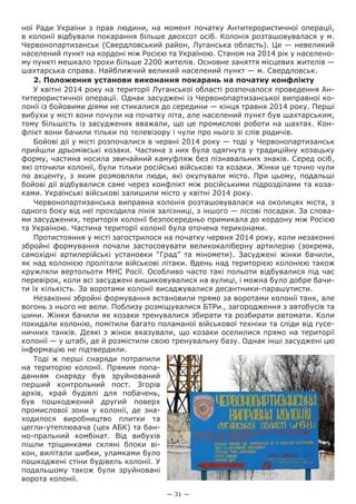 — 31 —
ної Ради України з прав людини, на момент початку Антитерористичної операції,
в колонії відбували покарання більше двохсот осіб. Колонія розташовувалася у м.
Червонопартизанськ (Свердловський район, Луганська область). Це — невеликий
населений пункт на кордоні між Росією та Україною. Станом на 2014 рік у населено-
му пункті мешкало трохи більше 2200 жителів. Основне заняття місцевих жителів —
шахтарська справа. Найближчий великий населений пункт — м. Свердловськ.
2. Положення установи виконання покарань на початку конфлікту
У квітні 2014 року на території Луганської області розпочалося проведення Ан-
титерористичної операції. Однак засуджені із Червонопартизанської виправної ко-
лонії із бойовими діями не стикалися до середини — кінця травня 2014 року. Перші
вибухи у місті вони почули на початку літа, але населений пункт був шахтарським,
тому більшість із засуджених вважали, що це промислові роботи на шахтах. Кон-
флікт вони бачили тільки по телевізору і чули про нього зі слів родичів.
Бойові дії у місті розпочалися в червні 2014 року — тоді у Червонопартизанськ
прийшли дрьомівські козаки. Частина з них була одягнута у традиційну козацьку
форму, частина носила звичайний камуфляж без пізнавальних знаків. Серед осіб,
які оточили колонії, були тільки російські військові та козаки. Жінки це точно чули
по акценту, з яким розмовляли люди, які окупували місто. При цьому, подальші
бойові дії відбувалися саме через конфлікт між російськими підрозділами та коза-
ками. Українські військові залишили місто у квітні 2014 року.
Червонопартизанська виправна колонія розташовувалася на околицях міста, з
одного боку від неї проходила лінія залізниці, з іншого — лісові посадки. За слова-
ми засуджених, територія колонії безпосередньо примикала до кордону між Росією
та Україною. Частина території колонії була оточена териконами.
Протистояння у місті загострилося на початку червня 2014 року, коли незаконні
збройні формування почали застосовувати великокаліберну артилерію (зокрема,
самохідні артилерійські установки “Град” та міномети). Засуджені жінки бачили,
як над колонією пролітали військові літаки. Вдень над територією колонією також
кружляли вертольоти МНС Росії. Особливо часто такі польоти відбувалися під час
перевірок, коли всі засуджені вишиковувалися на вулиці, і можна було добре бачи-
ти їх кількість. За воротами колонії висаджувалися десантники-парашутисти.
Незаконні збройні формування встановили прямо за воротами колонії танк, але
вогонь з нього не вели. Поблизу розміщувалися БТРи., загородження з автобусів та
шини. Жінки бачили як козаки тренувалися збирати та розбирати автомати. Коли
покидали колонію, помітили багато поламаної військової техніки та сліди від гусе-
ничних танків. Деякі з жінок вказували, що козаки оселилися прямо на території
колонії — у штабі, де й розмістили свою тренувальну базу. Однак інші засуджені цю
інформацію не підтвердили.
Тоді ж перші снаряди потрапили
на територію колонії. Прямим попа-
данням снаряду був зруйнований
перший контрольний пост. Згорів
архів, край будівлі для побачень,
був пошкоджений другий поверх
промислової зони у колонії, де зна-
ходилося виробництво плитки та
цегли-утеплювача (цех АБК) та бан-
но-пральний комбінат. Від вибухів
пішли тріщинками скляні блоки ві-
кон, вилітали шибки, уламками було
пошкоджені стіни будівель колонії. У
подальшому також були зруйновані
ворота колонії.
 
