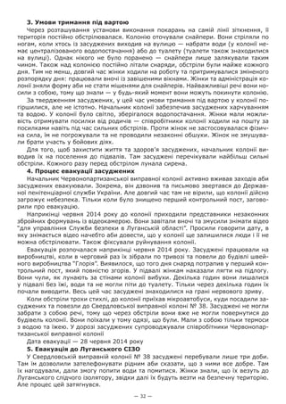 — 32 —
3. Умови тримання під вартою
Через розташування установи виконання покарань на самій лінії зіткнення, її
територія постійно обстрілювалася. Колонію оточували снайпери. Вони стріляли по
ногам, коли хтось із засуджених виходив на вулицю — набрати води (у колонії не-
має централізованого водопостачання) або до туалету (туалети також знаходилися
на вулиці). Однак нікого не було поранено — снайпери лише залякували таким
чином. Також над колонією постійно літали снаряди, обстріли були майже кожного
дня. Тим не менш, довгий час жінки ходили на роботу та притримувалися зміненого
розпорядку дня: працювали вночі із завішеними вікнами. Жінки та адміністрація ко-
лонії зняли форму аби не стати мішенями для снайперів. Найважливіші речі вони но-
сили з собою, тому що знали — у будь-який момент вони можуть покинути колонію.
За твердженням засуджених, у цей час умови тримання під вартою у колонії по-
гіршилися, але не істотно. Начальник колонії забезпечив засуджених харчуванням
та водою. У колонії було світло, зберігалося водопостачання. Жінки мали можли-
вість отримувати посилки від родичів — співробітники колонії ходили на пошту за
посилками навіть під час сильних обстрілів. Проти жінок не застосовувалася фізич-
на сила, їм не погрожували та не проводили незаконні обшуки. Жінок не змушува-
ли брати участь у бойових діях.
Для того, щоб захистити життя та здоров’я засуджених, начальник колонії ви-
водив їх на поселення до підвалів. Там засуджені перечікували найбільш сильні
обстріли. Кожного разу перед обстрілом лунала сирена.
4. Процес евакуації засуджених
Начальник Червонопартизанської виправної колонії активно вживав заходів аби
засуджених евакуювали. Зокрема, він дзвонив та письмово звертався до Держав-
ної пенітенціарної служби України. Але довгий час там не вірили, що колонії дійсно
загрожує небезпека. Тільки коли було знищено перший контрольний пост, загово-
рили про евакуацію.
Наприкінці червня 2014 року до колонії приходили представники незаконних
збройних формувань із відеокамерою. Вони завітали вночі та змусили знімати відео
“для управління Служби безпеки в Луганській області”. Просили говорити дату, в
яку знімається відео начебто аби довести, що у колонії ще залишилися люди і її не
можна обстрілювати. Також фіксували руйнування колонії.
Евакуація розпочалася наприкінці червня 2014 року. Засуджені працювали на
виробництві, коли в черговий раз їх зібрали по тривозі та повели до будівлі швей-
ного виробництва “Глорія”. Виявилося, що того дня снаряд потрапив у перший кон-
трольний пост, який повністю згорів. У підвалі жінкам наказали лягти на підлогу.
Вони чули, як лунають за стінами колонії вибухи. Декілька годин вони лишалися
у підвалі без їжі, води та не могли піти до туалету. Тільки через декілька годин їх
почали виводити. Весь цей час засуджені знаходилися на грані нервового зриву.
Коли обстріли трохи стихлі, до колонії приїхав мікроавтобуси, куди посадили за-
суджених та повезли до Свердловської виправної колоні № 38. Засуджені не могли
забрати з собою речі, тому що через обстріли вони вже не могли повернутися до
будівель колонії. Вони поїхали у тому одязі, що були. Мали з собою тільки термоси
з водою та їжею. У дорозі засуджених супроводжували співробітники Червонопар-
тизанської виправної колонії
Дата евакуації — 28 червня 2014 року
5. Евакуація до Луганського СІЗО
У Свердловській виправній колонії № 38 засуджені перебували лише три доби.
Там їм дозволили зателефонувати рідним аби сказати, що з ними все добре. Там
їх нагодували, дали змогу попити води та помитися. Жінки знали, що їх везуть до
Луганського слідчого ізолятору, звідки далі їх будуть везти на безпечну територію.
Але процес цей затягнувся.
 