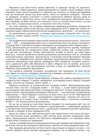 — 35 —
Абсолютно все блок-посты можно объехать в хорошую погоду по проселоч-
ным дорогам. Любой водитель, ориентирующийся по картам, может выбрать такой
маршрут. Наша группа доезжала от Харькова до Станицы, от Изюма до Авдеевки
или до Попасной, минуя все блок-посты, чисто из научного интереса… Поэтому
те граждане, которые участвуют в схемах незаконного оборота оружия, вряд ли
выберут дорогу через блок-посты. А вот гражданское население, простаивая часа-
ми в очередях на блок-постах, кто тихонько, а кто и в полной голос клянут, на чем
свет стоит, и украинскую власть, и персонал этих блок-постов…
Тут стоит отметить, что ни одного нормативно-правового документа, который бы
регламентировал работу блок-постов в зоне проведения АТО, и давал бы четкое по-
нимание правил пересечения блокпостов гражданскому населению — не существует.
Из нормативных документов, в которых присутствует описание того, что есть
блокпост, можно назвать только «Временный порядок пересечения линии разгра-
ничения»…
Так во Временном порядке пересечения линии разграничения сказано: «Блокпост
(далі — БП) — загороджувальний пункт у визначеному місці (на ділянці місцевості,
у споруді або їх комплексі) в районі проведення антитерористичної операції (далі —
АТО), призначений для контролю за рухом людей, транспортних засобів, перевірки
в осіб документів, що посвідчують особу, особистого огляду осіб і огляду речей,
що при них знаходяться, огляду транспортних засобів та речей, що ними пере-
возяться, з метою запобігання несанкціонованому проникненню осіб на тимчасово
неконтрольовану територію, проникненню з тимчасово неконтрольованої території
учасників не передбачених законом збройних (воєнізованих) формувань, а також
ввезення (вивезення) до/з району проведення АТО предметів і речовин, вилуче-
них з цивільного обігу або обмежених в обігу; оборони сил та засобів, залучених
до проведення АТО від протиправних посягань з боку не передбачених законом
збройних (воєнізованих) формувань».
Что касается любимой отговорки полицейских при проверках на блок-постах
про право на осмотр и проверку документов у граждан, ссылаясь на статью 15 За-
кона Украины «Про боротьбу з тероризмом»…
Так вот, статья 15 звучит таким образом: «Права осіб у районі проведення анти-
терористичної операції. У районі проведення антитерористичної операції посадові
особи, залучені до операції, мають право…»
Обратите внимание на словосочетание «посадові особи». Юриспруденция дает
точный ответ, кто есть «посадова особа» — это лицо, «…в якої наявні організацій-
но-розпорядчі або адміністративно-господарські функції». В свою очередь расшиф-
руем понятие «організаційно-розпорядчі обов’язки» — «це обов’язки по здійсненню
керівництва…» Таким образом, ссылаться на блок-посту на ст.15 ЗУ «Про боротьбу
з тероризмом» могут только … руководители управлений, отделов или иных по-
дразделений. И не нужно путать понятие «посадова особа» с понятием «службова
особа» — это совсем разные функционалы.
Но мы же не можем на всех блок-постах посадить по начальнику рай- или го-
руправления полиции? Значит, вопросы к законодателям — необходимо привести
в соответствие законодательную часть, касающуюся взаимоотношений правоохра-
нителей и граждан в зоне проведения АТО…
Какая из сторон и как себя должна вести при пересечении этих самых внутрен-
них блокпостов, какие документы, либо личные вещи должны предъявить граж-
дане, пересекающие именно эти блокпосты проверяющему и от проверки каких
вещей может отказаться гражданин?
Четких и упорядоченных инструкций доступных для гражданского общества по ра-
боте блок-постов вне контрольно-пропускных пунктов на линии разграничения, нет!
При проверке документов на блок-постах нацполиция (в редких случаях — во-
енные) требуют только паспорт гражданина Украины. Ну, в крайнем случае — за-
 