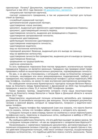 — 36 —
гранпаспорт. Почему? Документом, подтверждающим личность, в соответствии с
принятым в мае 2011 года Законом «О документах», являются:
-специальная паспортная карточка;
-паспорт украинского гражданина, а так же украинский паспорт для путеше-
ствий за границу;
-служебный украинский паспорт;
-дипломатический украинский паспорт;
-удостоверение члена экипажа;
-документ, выданный для временного удостоверения гражданина Украины;
-документ, удостоверяющий личность моряка;
-удостоверение личности, выданное для возвращения в Украину.
-удостоверение застрахованной личности;
-социальное удостоверение;
-действующее пенсионное удостоверение;
-удостоверение инвалидности личности;
-удостоверение водителя;
-вид на постоянное жительство;
-проездной документ беженца, выданный для его выезда за границу;
-вид на временное жительство;
-удостоверение личности без гражданства, выданное для его выезда за границу;
-удостоверение беженца;
-разрешение на трудоустройство.
-карточка иммигранта.
То есть требование персонала блок-постов предъявить исключительно паспорт
гражданина Украины не является законным. Гражданин при проверке имеет право
предъявить любой из вышеперечисленных документов, подтверждающих личность.
Ни раз, и ни два мы сталкивались с ситуацией, когда на блокпостах сотрудни-
ки полиции, нацгвардии или иных военизированных подразделений, требуют от
гражданских лиц предъявить личный мобильный телефон с целью переписать IMEI
код телефона, ссылаясь на какое-то свое внутреннее распоряжение руководства.
По сообщениям начальника Краматорского горотдела полиции Виталия Максы-
мива на блокпосту между Краматорском и Дружковкой за 2016 год полицейские
проверили и внесли в базу 31,4 тысячи IMEI телефонов граждан.
Также привожу пример, свидетелями которого стала наша мониторинговая
группа на блокпосту между Бахмутом и Часов Яром в Донецкой области в начале
июля 2017 года.
Представители национальной полиции остановили автомобиль для проверки
документов. В автомобиле находились две женщины. После проверки документов,
человек в военной форме, который не представился, попросил у водителя-жен-
щины телефон.
Водитель отдала телефон без пререканий (нам она сказала, что просто боится
что-то сказать, потому что телефон забрал человек, у которого есть оружие).
Сотрудник полиции в свою очередь присел на скамеечку и начал перелистывать
телефонную книгу, переписку в социальных сетях, сообщения в вайбер и СМС-со-
общения из телефона женщины.
Мы сообщили работнику блокпоста, что его действия выходят за рамки закона. На
что сотрудник полиции ответил: «А как вы предлагаете с сепаратистами бороться?»
Ознакомившись с нормативно-правовыми документами, регламентирующих по-
лномочия сотрудников силовых структур, не удалось найти ни одной строчки о том,
что действия сотрудников полиции, либо иных силовых структур, осуществляющих
проверки на блокпостах, что подобные действия можно считать законными. Также
 