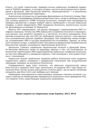 — 37 —
отмечу, что такой «тщательной» проверке личных мобильных телефонов подвер-
гаются ТОЛЬКО граждане, в паспорте которых числится регистрация места прожи-
вания в Донецкой, либо Луганской областях, преимущественно — в населенных
пунктах на оккупированной территории...
Аналогичные ситуации мы не единожды фиксировали на блокпосту между Севе-
родонецком и Новоайдаром (Новоохтырский блок-пост), когда из рейсовых автобу-
сов, которые движутся с КПВВ «Станица Луганская», выводят всех пассажиров на
проверку документов и заодно требуют ввести комбинацию в личный мобильный
телефон, а затем продиктовать IMEI сотруднику блокпоста. Аналогичные случаи
мы фиксировали на выездах из Мариуполя.
Юристы ХПГ подчеркивают, что данная процедура с переписыванием IMEI те-
лефона незаконна. Потому как IMEI мобильного устройства относится к персональ-
ным данным. Они касаются человека и, в частности, его места нахождения. Если
органам внутренних дел или СБУ так необходимо получить доступ к этим данным,
есть установленная законом судебная процедура. Они определяют номер телефо-
на, устанавливают IMEI и суд дает разрешение его отслеживать. Однако, по этому
пути силовики не идут, а предпочитают пользоваться юридической неграмотностью
большинства граждан, вынужденно пересекающих блокпосты.
Начальник Главного управления национальной полиции в Донецкой облас-
ти Вячеслав Аброськин также не единожды заявлял о том, что полицейские на
блокпостах переписывают IMEI (идентификатор) мобильных телефонов незаконно,
но при этом обращался к гражданам Украины, чтоб последние к этим мерам отнес-
лись с пониманием.
Отдельным блоком проблемных вопросов работы блокпостов стоит выделить
корректность работы силовиков с гражданским населением при осуществлении
процедуры проверки на внутренних блокпостах.
Справедливости ради стоит отметить, что обильное строительство новых
блок-постов в середине 2016 года, закончилось. В середине 2017 года общее ко-
личество блок-постов начало уменьшаться. Участки дорог, где на одном километре
умещалось два блок-поста уже свободны для проезда.
Необходимо законодательно отрегулировать механизм «мягкого контроля» си-
ловых структур за перемещением гражданского населения в зоне проведения АТО,
что позволит снять существующее социальное напряжение…
Права людини на південному сході України, 2017, №12
 