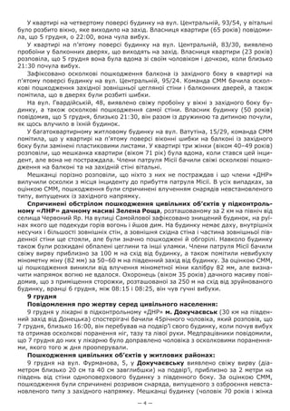 — 4 —
У квартирі на четвертому поверсі будинку на вул. Центральній, 93/54, у вітальні
було розбито вікно, яке виходило на захід. Власниця квартири (65 років) повідоми-
ла, що 5 грудня, о 22:00, вона чула вибух.
У квартирі на п’ятому поверсі будинку на вул.  Центральній, 83/30, виявлено
пробоїни у балконних дверях, що виходять на захід. Власниця квартири (23 років)
розповіла, що 5 грудня вона була вдома зі своїм чоловіком і дочкою, коли близько
21:30 почула вибух.
Зафіксовано осколкові пошкодження балкона із західного боку в квартирі на
п’ятому поверсі будинку на вул. Центральній, 95/24. Команда СММ бачила оскол-
кові пошкодження західної зовнішньої цегляної стіни і балконних дверей, а також
помітила, що в дверях були розбиті шибки.
На вул. Гвардійській, 48, виявлено свіжу пробоїну у вікні з західного боку бу-
динку, а також осколкові пошкодження самої стіни. Власник  будинку (50 років)
повідомив, що 5 грудня, близько 21:30, він разом із дружиною та дитиною почули,
як щось влучило в їхній будинок.
У багатоквартирному житловому будинку на вул. Ватутіна, 15/29, команда СММ
помітила, що у квартирі на п’ятому поверсі віконні шибки на балконі із західного
боку були замінені пластиковими листами. У квартирі три жінки (віком 40–49 років)
розповіли, що мешканка квартири (віком 71 рік) була вдома, коли стався цей інци-
дент, але вона не постраждала. Члени патруля Місії бачили свіжі осколкові пошко-
дження на балконі та на західній стіні вітальні.
Мешканці порізно розповіли, що ніхто з них не постраждав і що члени «ДНР»
вилучили осколки з місця інциденту до прибуття патруля Місії. В усіх випадках, за
оцінкою СММ, пошкодження були спричинені влученням снарядів невстановленого
типу, випущених із західного напрямку.
Спричинені обстрілом пошкодження цивільних об’єктів у підконтроль-
ному «ЛНР» дачному масиві Зелена Роща, розташованому за 2 км на північ від
селища Червоний Яр. На вулиці Самойлової зафіксовано знищений будинок, на руї-
нах якого ще подекуди горів вогонь і йшов дим. На будинку немає даху, внутрішніх
несучих і більшості зовнішніх стін, а зовнішня східна стіна і частина зовнішньої пів-
денної стіни ще стояли, але були значно пошкоджені й обгорілі. Навколо будинку
також були розкидані обпалені цеглини та інші уламки. Члени патруля Місії бачили
свіжу вирву приблизно за 100 м на схід від будинку, а також помітили невибухлу
мінометну міну (82 мм) за 50–60 м на південний захід від будинку. За оцінкою СММ,
ці пошкодження виникли від влучення мінометної міни калібру 82 мм, але визна-
чити напрямок вогню не вдалося. Охоронець (віком 35 років) дачного масиву пові-
домив, що з приміщення сторожки, розташованої за 250 м на схід від зруйнованого
будинку, вранці 6 грудня, між 08:15 і 08:25, він чув гучні вибухи.
9 грудня
Повідомлення про жертву серед цивільного населення:
9 грудня у лікарні в підконтрольному «ДНР» м. Докучаєвськ (30 км на півден-
ний захід від Донецька) спостерігачі бачили 45річного чоловіка, який розповів, що
7 грудня, близько 16:00, він перебував на подвір’ї свого будинку, коли почув вибух
та отримав осколкові поранення ніг, тазу та лівої руки. Медпрацівники повідомили,
що 7 грудня до них у лікарню було доправлено чоловіка з осколковими поранення-
ми, якого того ж дня прооперували.
Пошкодження цивільних об’єктів у житлових районах:
9 грудня на вул. Фурманова, 5, у Докучаєвську виявлено свіжу вирву (діа-
метром близько 20 см та 40 см завглибшки) на подвір’ї, приблизно за 2 метри на
південь від стіни одноповерхового будинку з південного боку. За оцінкою СММ,
пошкодження були спричинені розривом снаряда, випущеного з озброєння невста-
новленого типу з західного напрямку. Мешканці будинку (чоловік 70 років і жінка
 