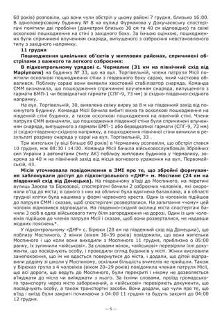 — 5 —
60 років) розповіли, що вони чули обстріл у цьому районі 7 грудня, близько 16:00.
В одноповерховому будинку № 8 на вулиці Фурманова у Докучаєвську спостері-
гачі помітили дві пробоїни (діаметром близько 30 см та 40 см відповідно) та свіжі
осколкові пошкодження на стіні з західного боку. За їхньою оцінкою, пошкоджен-
ня були спричинені влученням снаряда, випущеного з озброєння невстановленого
типу з західного напрямку.
11 грудня
Пошкодження цивільних об’єктів у житлових районах, спричинені об-
стрілами з важкого та легкого озброєння:
В підконтрольному урядові с.  Чермалик (31  км на північний схід від
Маріуполя) на будинку № 33, що на вул. Торгівельній, члени патруля Місії по-
мітили осколкові пошкодження стіни з південного боку сараю, який частково об-
валився. Поблизу сараю вони виявили хвостовий стабілізатор снаряда. Команда
СММ визначила, що пошкодження спричинені влученням снаряда, випущеного з
гармати БМП-1 чи безвідкатної гармати (СПГ-9, 73 мм) зі східно-південно-східного
напрямку.
На вул. Торгівельній, 30, виявлено свіжу вирву за 8 м на південний захід від по-
кинутого будинку. Команда Місії бачила вибиті вікна та осколкові пошкодження на
південній стіні будинку, а також осколкові пошкодження на північній стіні. Члени
патруля СММ визначили, що пошкодження південної стіни були спричинені влучен-
ням снаряда, випущеного з гармати БМП-1 або безвідкатної гармати (СПГ-9, 73 мм)
зі східно-південно-східного напрямку, а пошкодження північної стіни виникли в ре-
зультаті розриву снаряда у сараї на вул. Торгівельній, 33 .
Три жительки (у віці більше 60 років) в Чермалику розповіли, що обстріл стався
10 грудня, між 08:30 і 14:00. Команда Місії бачила військовослужбовців Збройних
сил України з автоматами (типу АК) поблизу житлових будинків у Чермалику, зо-
крема за 40 м на північний захід від місця вогневого ураження на вул. Первомай-
ській, 43.
Місія уточнювала  повідомлення в ЗМІ про те, що збройні формуван-
ня заблокували доступ до підконтрольного «ДНР» м. Моспине (24 км на
південний схід від Донецька). На південному в’їзді до Моспиного, на перетині
вулиць Заоєва та Бірюзової, спостерігачі бачили 2 озброєних чоловіків, які охоро-
няли в’їзд до міста; в одного з них на обличчі була вдягнена балаклава, а в області
грудної клітки була нашивка у формі червоного хреста. Один із чоловіків підійшов
до патруля СММ і сказав, щоб спостерігачі розверталися. На запитання «чому» цей
чоловік відмовився відповідати. На південно-східній околиці міста спостерігачі ба-
чили 3 осіб в одязі військового типу біля загородження на дорозі. Один із цих чоло-
віків підійшов до членів патруля Місії і сказав, щоб вони розверталися, не надавши
жодних пояснень*.
У підконтрольному «ДНР» с. Бірюки (28 км на південний схід від Донецька), що
поблизу Моспиного, 2  жінки (віком 30–39  років) повідомили, що вони жительки
Моспиного і що коли вони виходили з Моспиного 11 грудня, приблизно о 05:00
ранку, їх зупинили «військові». За словами жінок, «військові» перевіряли їхні доку-
менти, що посвідчують особу, і проводили огляд будинків у місті. Жінки висловили
занепокоєння, що їм не вдасться повернутися до міста, і додали, що дітей відпра-
вили додому зі школи у Моспиному, оскільки більшість вчителів не прийшли. Також
у Бірюках група з 4 чоловіків (віком 20–29 років) повідомила членам патруля Місії,
що всі дороги, що ведуть до Моспиного, були перекриті і нікому не дозволяється
в’їжджати до міста чи виїжджати з нього. За їхніми словами, проїзд громадсько-
го транспорту через місто заборонений, а «військові» перевіряють документи, що
посвідчують особу, а також транспортні засоби. Вони додали, що чули про те, що
в’їзд і виїзд були закриті починаючи з 04:00 11 грудня та будуть закриті до 04:00
12 грудня.
 