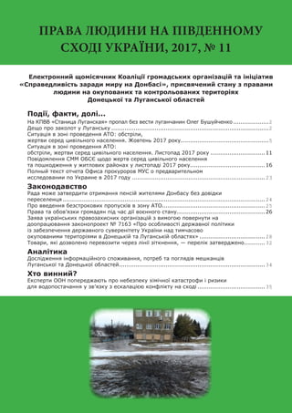 ПРАВА ЛЮДИНИ НА ПІВДЕННОМУ
СХОДІ УКРАЇНИ, 2017, № 11
Електронний щомісячник Коаліції громадських організацій та ініціатив
«Справедливість заради миру на Донбасі», присвячений стану з правами
людини на окупованих та контрольованих територіях
Донецької та Луганської областей
Події, факти, долі...
На КПВВ «Станица Луганская» пропал без вести луганчанин Олег Бушуйченко....................2
Дещо про заколот у Луганську.....................................................................................2
Ситуація в зоні проведення АТО: обстріли,
жертви серед цивільного населення. Жовтень 2017 року................................................5
Ситуація в зоні проведення АТО:
обстріли, жертви серед цивільного населення. Листопад 2017 року..............................11
Повідомлення СММ ОБСЄ щодо жертв серед цивільного населення
та пошкодження у житлових районах у листопаді 2017 року........................................16
Полный текст отчета Офиса прокуроров МУС о предварительном
исследовании по Украине в 2017 году........................................................................23
Законодавство
Рада може затвердити отримання пенсій жителями Донбасу без довідки
переселенця.............................................................................................................24
Про введення безстрокових пропусків в зону АТО.......................................................25
Права та обов’язки громадян під час дії воєнного стану................................................26
Заява українських правозахисних організацій з вимогою повернути на
доопрацювання законопроект № 7163 «Про особливості державної політики
із забезпечення державного суверенітету України над тимчасово
окупованими територіями в Донецькій та Луганській областях»....................................28
Товари, які дозволено перевозити через лінії зіткнення, — перелік затверджено............32
Аналітика
Дослідження інформаційного споживання, потреб та поглядів мешканців
Луганської та Донецької областей...............................................................................34
Хто винний?
Експерти ООН попереджають про небезпеку хімічної катастрофи і ризики
для водопостачання у зв’язку з ескалацією конфлікту на сході.....................................35
 