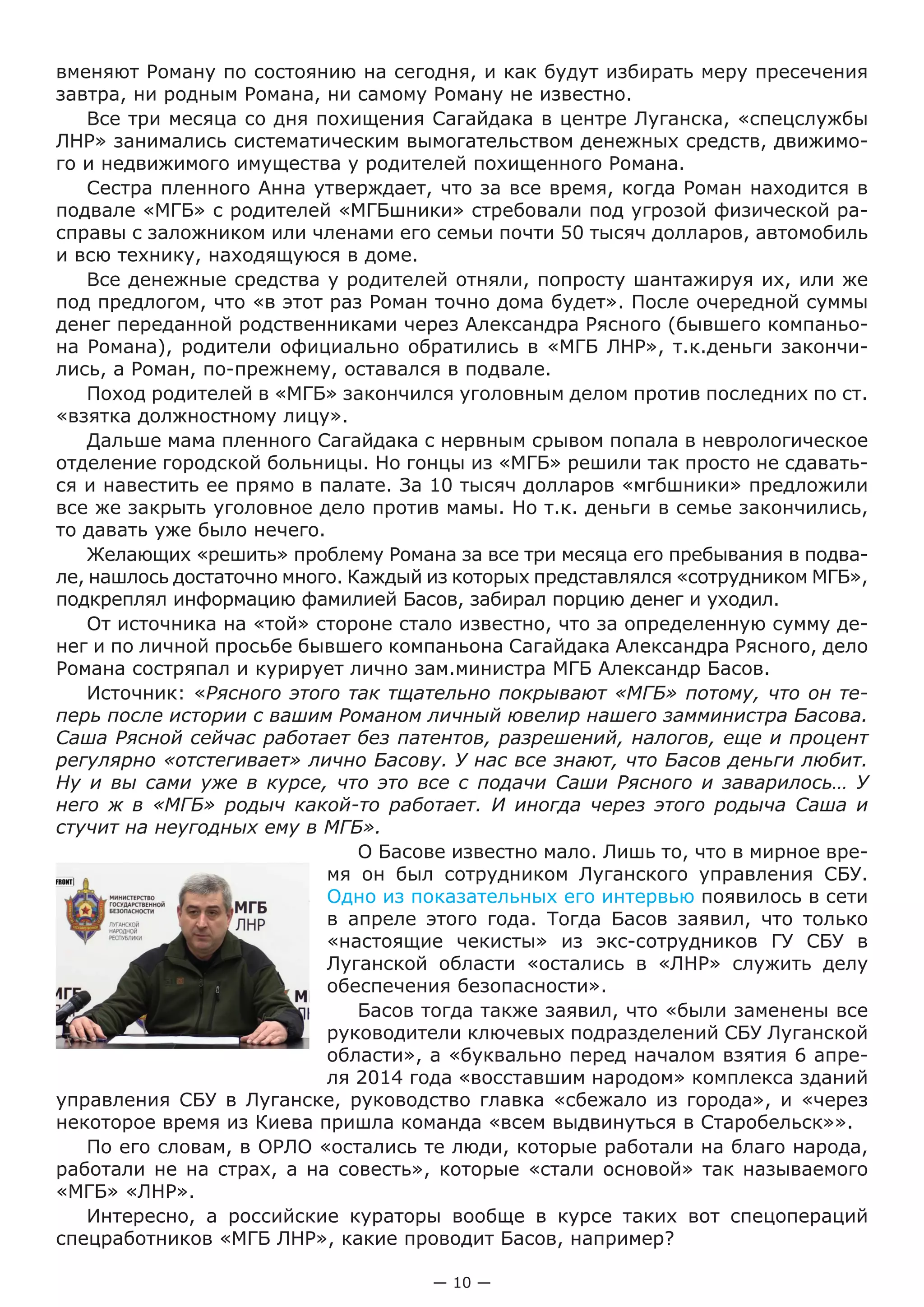 — 10 —
вменяют Роману по состоянию на сегодня, и как будут избирать меру пресечения
завтра, ни родным Романа, ни самому Роману не известно.
Все три месяца со дня похищения Сагайдака в центре Луганска, «спецслужбы
ЛНР» занимались систематическим вымогательством денежных средств, движимо-
го и недвижимого имущества у родителей похищенного Романа.
Сестра пленного Анна утверждает, что за все время, когда Роман находится в
подвале «МГБ» с родителей «МГБшники» стребовали под угрозой физической ра-
справы с заложником или членами его семьи почти 50 тысяч долларов, автомобиль
и всю технику, находящуюся в доме.
Все денежные средства у родителей отняли, попросту шантажируя их, или же
под предлогом, что «в этот раз Роман точно дома будет». После очередной суммы
денег переданной родственниками через Александра Рясного (бывшего компаньо-
на Романа), родители официально обратились в «МГБ ЛНР», т.к.деньги закончи-
лись, а Роман, по-прежнему, оставался в подвале.
Поход родителей в «МГБ» закончился уголовным делом против последних по ст.
«взятка должностному лицу».
Дальше мама пленного Сагайдака с нервным срывом попала в неврологическое
отделение городской больницы. Но гонцы из «МГБ» решили так просто не сдавать-
ся и навестить ее прямо в палате. За 10 тысяч долларов «мгбшники» предложили
все же закрыть уголовное дело против мамы. Но т.к. деньги в семье закончились,
то давать уже было нечего.
Желающих «решить» проблему Романа за все три месяца его пребывания в подва-
ле, нашлось достаточно много. Каждый из которых представлялся «сотрудником МГБ»,
подкреплял информацию фамилией Басов, забирал порцию денег и уходил.
От источника на «той» стороне стало известно, что за определенную сумму де-
нег и по личной просьбе бывшего компаньона Сагайдака Александра Рясного, дело
Романа состряпал и курирует лично зам.министра МГБ Александр Басов.
Источник: «Рясного этого так тщательно покрывают «МГБ» потому, что он те-
перь после истории с вашим Романом личный ювелир нашего замминистра Басова.
Саша Рясной сейчас работает без патентов, разрешений, налогов, еще и процент
регулярно «отстегивает» лично Басову. У нас все знают, что Басов деньги любит.
Ну и вы сами уже в курсе, что это все с подачи Саши Рясного и заварилось… У
него ж в «МГБ» родыч какой-то работает. И иногда через этого родыча Саша и
стучит на неугодных ему в МГБ».
О Басове известно мало. Лишь то, что в мирное вре-
мя он был сотрудником Луганского управления СБУ.
Одно из показательных его интервью появилось в сети
в апреле этого года. Тогда Басов заявил, что только
«настоящие чекисты» из экс-сотрудников ГУ СБУ в
Луганской области «остались в «ЛНР» служить делу
обеспечения безопасности».
Басов тогда также заявил, что «были заменены все
руководители ключевых подразделений СБУ Луганской
области», а «буквально перед началом взятия 6 апре-
ля 2014 года «восставшим народом» комплекса зданий
управления СБУ в Луганске, руководство главка «сбежало из города», и «через
некоторое время из Киева пришла команда «всем выдвинуться в Старобельск»».
По его словам, в ОРЛО «остались те люди, которые работали на благо народа,
работали не на страх, а на совесть», которые «стали основой» так называемого
«МГБ» «ЛНР».
Интересно, а российские кураторы вообще в курсе таких вот спецопераций
спецработников «МГБ ЛНР», какие проводит Басов, например?
 