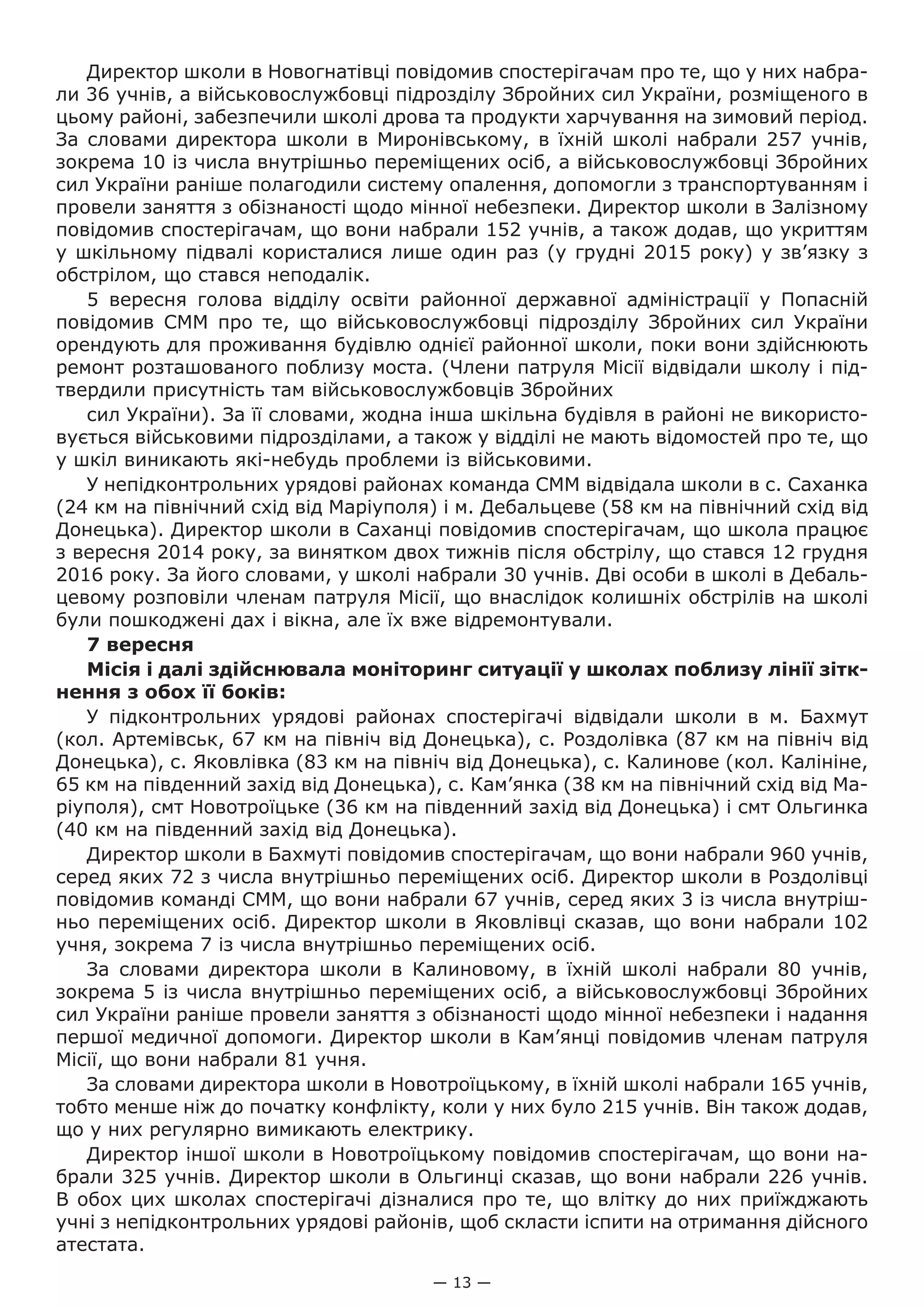 — 13 —
Директор школи в Новогнатівці повідомив спостерігачам про те, що у них набра-
ли 36 учнів, а військовослужбовці підрозділу Збройних сил України, розміщеного в
цьому районі, забезпечили школі дрова та продукти харчування на зимовий період.
За словами директора школи в Миронівському, в їхній школі набрали 257 учнів,
зокрема 10 із числа внутрішньо переміщених осіб, а військовослужбовці Збройних
сил України раніше полагодили систему опалення, допомогли з транспортуванням і
провели заняття з обізнаності щодо мінної небезпеки. Директор школи в Залізному
повідомив спостерігачам, що вони набрали 152 учнів, а також додав, що укриттям
у шкільному підвалі користалися лише один раз (у грудні 2015 року) у зв’язку з
обстрілом, що стався неподалік.
5  вересня голова відділу освіти районної державної адміністрації у Попасній
повідомив СММ про те, що військовослужбовці підрозділу Збройних сил України
орендують для проживання будівлю однієї районної школи, поки вони здійснюють
ремонт розташованого поблизу моста. (Члени патруля Місії відвідали школу і під-
твердили присутність там військовослужбовців Збройних
сил України). За її словами, жодна інша шкільна будівля в районі не використо-
вується військовими підрозділами, а також у відділі не мають відомостей про те, що
у шкіл виникають які-небудь проблеми із військовими.
У непідконтрольних урядові районах команда СММ відвідала школи в с. Саханка
(24 км на північний схід від Маріуполя) і м. Дебальцеве (58 км на північний схід від
Донецька). Директор школи в Саханці повідомив спостерігачам, що школа працює
з вересня 2014 року, за винятком двох тижнів після обстрілу, що стався 12 грудня
2016 року. За його словами, у школі набрали 30 учнів. Дві особи в школі в Дебаль-
цевому розповіли членам патруля Місії, що внаслідок колишніх обстрілів на школі
були пошкоджені дах і вікна, але їх вже відремонтували.
7 вересня
Місія і далі здійснювала моніторинг ситуації у школах поблизу лінії зітк-
нення з обох її боків:
У підконтрольних урядові районах спостерігачі відвідали школи в м.  Бахмут
(кол. Артемівськ, 67 км на північ від Донецька), с. Роздолівка (87 км на північ від
Донецька), с. Яковлівка (83 км на північ від Донецька), с. Калинове (кол. Калініне,
65 км на південний захід від Донецька), с. Кам’янка (38 км на північний схід від Ма-
ріуполя), смт Новотроїцьке (36 км на південний захід від Донецька) і смт Ольгинка
(40 км на південний захід від Донецька).
Директор школи в Бахмуті повідомив спостерігачам, що вони набрали 960 учнів,
серед яких 72 з числа внутрішньо переміщених осіб. Директор школи в Роздолівці
повідомив команді СММ, що вони набрали 67 учнів, серед яких 3 із числа внутріш-
ньо переміщених осіб. Директор школи в Яковлівці сказав, що вони набрали 102
учня, зокрема 7 із числа внутрішньо переміщених осіб.
За словами директора школи в Калиновому, в їхній школі набрали 80 учнів,
зокрема 5 із числа внутрішньо переміщених осіб, а військовослужбовці Збройних
сил України раніше провели заняття з обізнаності щодо мінної небезпеки і надання
першої медичної допомоги. Директор школи в Кам’янці повідомив членам патруля
Місії, що вони набрали 81 учня.
За словами директора школи в Новотроїцькому, в їхній школі набрали 165 учнів,
тобто менше ніж до початку конфлікту, коли у них було 215 учнів. Він також додав,
що у них регулярно вимикають електрику.
Директор іншої школи в Новотроїцькому повідомив спостерігачам, що вони на-
брали 325 учнів. Директор школи в Ольгинці сказав, що вони набрали 226 учнів.
В обох цих школах спостерігачі дізналися про те, що влітку до них приїжджають
учні з непідконтрольних урядові районів, щоб скласти іспити на отримання дійсного
атестата.
 
