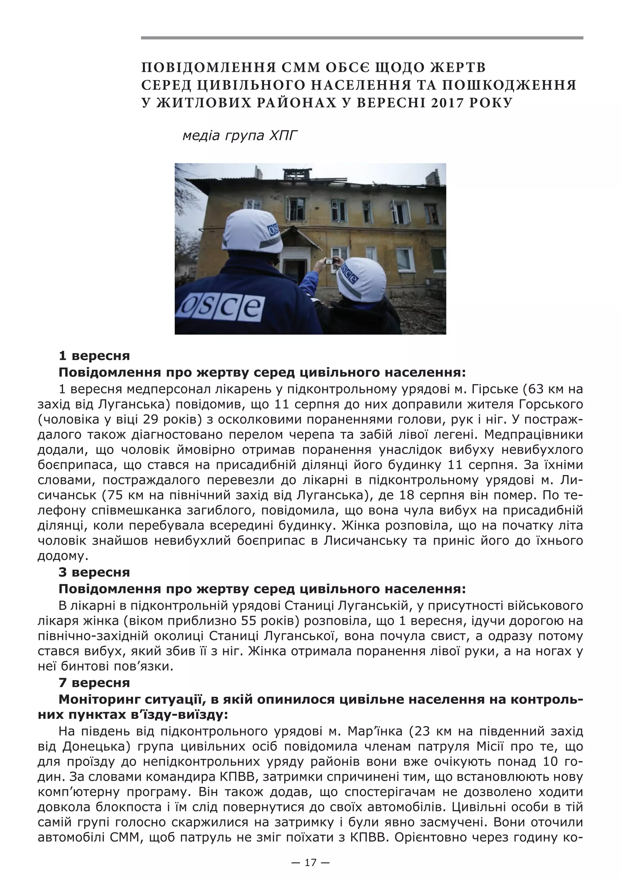 — 17 —
ПОВІДОМЛЕННЯ СММ ОБСЄ ЩОДО ЖЕРТВ
СЕРЕД ЦИВІЛЬНОГО НАСЕЛЕННЯ ТА ПОШКОДЖЕННЯ
У ЖИТЛОВИХ РАЙОНАХ У ВЕРЕСНІ 2017 РОКУ
медіа група ХПГ
1 вересня
Повідомлення про жертву серед цивільного населення:
1 вересня медперсонал лікарень у підконтрольному урядові м. Гірське (63 км на
захід від Луганська) повідомив, що 11 серпня до них доправили жителя Горського
(чоловіка у віці 29 років) з осколковими пораненнями голови, рук і ніг. У постраж-
далого також діагностовано перелом черепа та забій лівої легені. Медпрацівники
додали, що чоловік ймовірно отримав поранення унаслідок вибуху невибухлого
боєприпаса, що стався на присадибній ділянці його будинку 11 серпня. За їхніми
словами, постраждалого перевезли до лікарні в підконтрольному урядові м.  Ли-
сичанськ (75 км на північний захід від Луганська), де 18 серпня він помер. По те-
лефону співмешканка загиблого, повідомила, що вона чула вибух на присадибній
ділянці, коли перебувала всередині будинку. Жінка розповіла, що на початку літа
чоловік знайшов невибухлий боєприпас в Лисичанську та приніс його до їхнього
додому.
3 вересня
Повідомлення про жертву серед цивільного населення:
В лікарні в підконтрольній урядові Станиці Луганській, у присутності військового
лікаря жінка (віком приблизно 55 років) розповіла, що 1 вересня, ідучи дорогою на
північно-західній околиці Станиці Луганської, вона почула свист, а одразу потому
стався вибух, який збив її з ніг. Жінка отримала поранення лівої руки, а на ногах у
неї бинтові пов’язки.
7 вересня
Моніторинг ситуації, в якій опинилося цивільне населення на контроль-
них пунктах в’їзду-виїзду:
На південь від підконтрольного урядові м. Мар’їнка (23 км на південний захід
від Донецька) група цивільних осіб повідомила членам патруля Місії про те, що
для проїзду до непідконтрольних уряду районів вони вже очікують понад 10 го-
дин. За словами командира КПВВ, затримки спричинені тим, що встановлюють нову
комп’ютерну програму. Він також додав, що спостерігачам не дозволено ходити
довкола блокпоста і їм слід повернутися до своїх автомобілів. Цивільні особи в тій
самій групі голосно скаржилися на затримку і були явно засмучені. Вони оточили
автомобілі СММ, щоб патруль не зміг поїхати з КПВВ. Орієнтовно через годину ко-
 