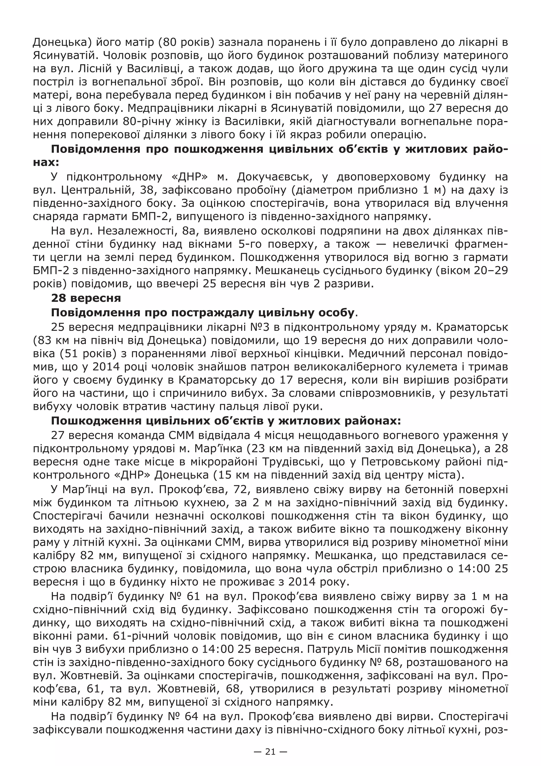 — 21 —
Донецька) його матір (80 років) зазнала поранень і її було доправлено до лікарні в
Ясинуватій. Чоловік розповів, що його будинок розташований поблизу материного
на вул. Лісній у Василівці, а також додав, що його дружина та ще один сусід чули
постріл із вогнепальної зброї. Він розповів, що коли він дістався до будинку своєї
матері, вона перебувала перед будинком і він побачив у неї рану на черевній ділян-
ці з лівого боку. Медпрацівники лікарні в Ясинуватій повідомили, що 27 вересня до
них доправили 80-річну жінку із Василівки, якій діагностували вогнепальне пора-
нення поперекової ділянки з лівого боку і їй якраз робили операцію.
Повідомлення про пошкодження цивільних об’єктів у житлових райо-
нах:
У підконтрольному «ДНР» м.  Докучаєвськ, у двоповерховому будинку на
вул. Центральній, 38, зафіксовано пробоїну (діаметром приблизно 1 м) на даху із
південно-західного боку. За оцінкою спостерігачів, вона утворилася від влучення
снаряда гармати БМП-2, випущеного із південно-західного напрямку.
На вул. Незалежності, 8а, виявлено осколкові подряпини на двох ділянках пів-
денної стіни будинку над вікнами 5-го поверху, а також — невеличкі фрагмен-
ти цегли на землі перед будинком. Пошкодження утворилося від вогню з гармати
БМП-2 з південно-західного напрямку. Мешканець сусіднього будинку (віком 20–29
років) повідомив, що ввечері 25 вересня він чув 2 разриви.
28 вересня
Повідомлення про постраждалу цивільну особу.
25 вересня медпрацівники лікарні №3 в підконтрольному уряду м. Краматорськ
(83 км на північ від Донецька) повідомили, що 19 вересня до них доправили чоло-
віка (51 років) з пораненнями лівої верхньої кінцівки. Медичний персонал повідо-
мив, що у 2014 році чоловік знайшов патрон великокаліберного кулемета і тримав
його у своєму будинку в Краматорську до 17 вересня, коли він вирішив розібрати
його на частини, що і спричинило вибух. За словами співрозмовників, у результаті
вибуху чоловік втратив частину пальця лівої руки.
Пошкодження цивільних об’єктів у житлових районах:
27 вересня команда СММ відвідала 4 місця нещодавнього вогневого ураження у
підконтрольному урядові м. Мар’їнка (23 км на південний захід від Донецька), а 28
вересня одне таке місце в мікрорайоні Трудівські, що у Петровському районі під-
контрольного «ДНР» Донецька (15 км на південний захід від центру міста).
У Мар’їнці на вул. Прокоф’єва, 72, виявлено свіжу вирву на бетонній поверхні
між будинком та літньою кухнею, за 2 м на західно-північний захід від будинку.
Спостерігачі бачили незначні осколкові пошкодження стін та вікон будинку, що
виходять на західно-північний захід, а також вибите вікно та пошкоджену віконну
раму у літній кухні. За оцінками СММ, вирва утворилися від розриву мінометної міни
калібру 82 мм, випущеної зі східного напрямку. Мешканка, що представилася се-
строю власника будинку, повідомила, що вона чула обстріл приблизно о 14:00 25
вересня і що в будинку ніхто не проживає з 2014 року.
На подвір’ї будинку № 61 на вул. Прокоф’єва виявлено свіжу вирву за 1 м на
східно-північний схід від будинку. Зафіксовано пошкодження стін та огорожі бу-
динку, що виходять на східно-північний схід, а також вибиті вікна та пошкоджені
віконні рами. 61-річний чоловік повідомив, що він є сином власника будинку і що
він чув 3 вибухи приблизно о 14:00 25 вересня. Патруль Місії помітив пошкодження
стін із західно-південно-західного боку сусіднього будинку № 68, розташованого на
вул. Жовтневій. За оцінками спостерігачів, пошкодження, зафіксовані на вул. Про-
коф’єва, 61, та вул.  Жовтневій, 68, утворилися в результаті розриву мінометної
міни калібру 82 мм, випущеної зі східного напрямку.
На подвір’ї будинку № 64 на вул. Прокоф’єва виявлено дві вирви. Спостерігачі
зафіксували пошкодження частини даху із північно-східного боку літньої кухні, роз-
 