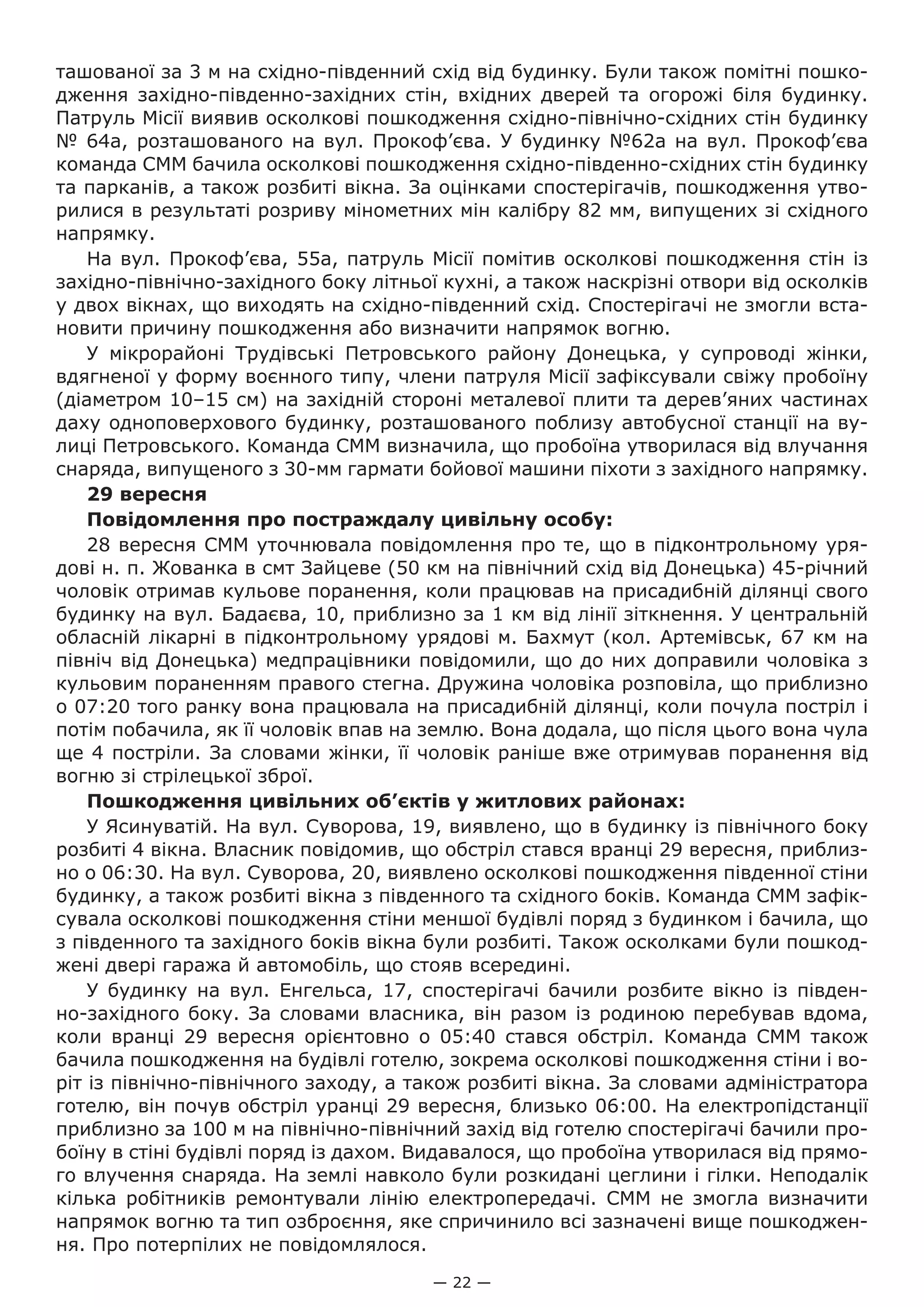 — 22 —
ташованої за 3 м на східно-південний схід від будинку. Були також помітні пошко-
дження західно-південно-західних стін, вхідних дверей та огорожі біля будинку.
Патруль Місії виявив осколкові пошкодження східно-північно-східних стін будинку
№ 64а, розташованого на вул. Прокоф’єва. У будинку №62а на вул. Прокоф’єва
команда СММ бачила осколкові пошкодження східно-південно-східних стін будинку
та парканів, а також розбиті вікна. За оцінками спостерігачів, пошкодження утво-
рилися в результаті розриву мінометних мін калібру 82 мм, випущених зі східного
напрямку.
На вул. Прокоф’єва, 55а, патруль Місії помітив осколкові пошкодження стін із
західно-північно-західного боку літньої кухні, а також наскрізні отвори від осколків
у двох вікнах, що виходять на східно-південний схід. Спостерігачі не змогли вста-
новити причину пошкодження або визначити напрямок вогню.
У мікрорайоні Трудівські Петровського району Донецька, у супроводі жінки,
вдягненої у форму воєнного типу, члени патруля Місії зафіксували свіжу пробоїну
(діаметром 10–15 см) на західній стороні металевої плити та дерев’яних частинах
даху одноповерхового будинку, розташованого поблизу автобусної станції на ву-
лиці Петровського. Команда СММ визначила, що пробоїна утворилася від влучання
снаряда, випущеного з 30-мм гармати бойової машини піхоти з західного напрямку.
29 вересня
Повідомлення про постраждалу цивільну особу:
28 вересня СММ уточнювала повідомлення про те, що в підконтрольному уря-
дові н. п. Жованка в смт Зайцеве (50 км на північний схід від Донецька) 45-річний
чоловік отримав кульове поранення, коли працював на присадибній ділянці свого
будинку на вул. Бадаєва, 10, приблизно за 1 км від лінії зіткнення. У центральній
обласній лікарні в підконтрольному урядові м. Бахмут (кол. Артемівськ, 67 км на
північ від Донецька) медпрацівники повідомили, що до них доправили чоловіка з
кульовим пораненням правого стегна. Дружина чоловіка розповіла, що приблизно
о 07:20 того ранку вона працювала на присадибній ділянці, коли почула постріл і
потім побачила, як її чоловік впав на землю. Вона додала, що після цього вона чула
ще 4 постріли. За словами жінки, її чоловік раніше вже отримував поранення від
вогню зі стрілецької зброї.
Пошкодження цивільних об’єктів у житлових районах:
У Ясинуватій. На вул. Суворова, 19, виявлено, що в будинку із північного боку
розбиті 4 вікна. Власник повідомив, що обстріл стався вранці 29 вересня, приблиз-
но о 06:30. На вул. Суворова, 20, виявлено осколкові пошкодження південної стіни
будинку, а також розбиті вікна з південного та східного боків. Команда СММ зафік-
сувала осколкові пошкодження стіни меншої будівлі поряд з будинком і бачила, що
з південного та західного боків вікна були розбиті. Також осколками були пошкод-
жені двері гаража й автомобіль, що стояв всередині.
У будинку на вул.  Енгельса, 17, спостерігачі бачили розбите вікно із півден-
но-західного боку. За словами власника, він разом із родиною перебував вдома,
коли вранці 29  вересня орієнтовно о 05:40 стався обстріл. Команда СММ також
бачила пошкодження на будівлі готелю, зокрема осколкові пошкодження стіни і во-
ріт із північно-північного заходу, а також розбиті вікна. За словами адміністратора
готелю, він почув обстріл уранці 29 вересня, близько 06:00. На електропідстанції
приблизно за 100 м на північно-північний захід від готелю спостерігачі бачили про-
боїну в стіні будівлі поряд із дахом. Видавалося, що пробоїна утворилася від прямо-
го влучення снаряда. На землі навколо були розкидані цеглини і гілки. Неподалік
кілька робітників ремонтували лінію електропередачі. СММ не змогла визначити
напрямок вогню та тип озброєння, яке спричинило всі зазначені вище пошкоджен-
ня. Про потерпілих не повідомлялося.
 