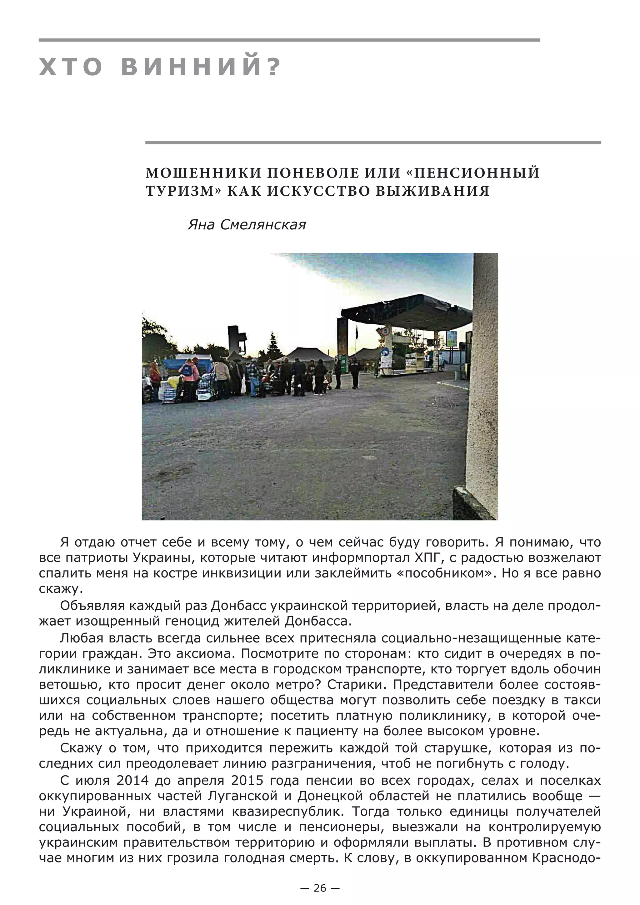 — 26 —
Х Т О В И Н Н И Й ?
МОШЕННИКИ ПОНЕВОЛЕ ИЛИ «ПЕНСИОННЫЙ
ТУРИЗМ» КАК ИСКУССТВО ВЫЖИВАНИЯ
Яна Смелянская
Я отдаю отчет себе и всему тому, о чем сейчас буду говорить. Я понимаю, что
все патриоты Украины, которые читают информпортал ХПГ, с радостью возжелают
спалить меня на костре инквизиции или заклеймить «пособником». Но я все равно
скажу.
Объявляя каждый раз Донбасс украинской территорией, власть на деле продол­
жает изощренный геноцид жителей Донбасса.
Любая власть всегда сильнее всех притесняла социально-незащищенные кате-
гории граждан. Это аксиома. Посмотрите по сторонам: кто сидит в очередях в по-
ликлинике и занимает все места в городском транспорте, кто торгует вдоль обочин
ветошью, кто просит денег около метро? Старики. Представители более состояв-
шихся социальных слоев нашего общества могут позволить себе поездку в такси
или на собственном транспорте; посетить платную поликлинику, в которой оче-
редь не актуальна, да и отношение к пациенту на более высоком уровне.
Скажу о том, что приходится пережить каждой той старушке, которая из по-
следних сил преодолевает линию разграничения, чтоб не погибнуть с голоду.
С июля 2014 до апреля 2015 года пенсии во всех городах, селах и поселках
оккупированных частей Луганской и Донецкой областей не платились вообще —
ни Украиной, ни властями квазиреспублик. Тогда только единицы получателей
социальных пособий, в том числе и пенсионеры, выезжали на контролируемую
украинским правительством территорию и оформляли выплаты. В противном слу-
чае многим из них грозила голодная смерть. К слову, в оккупированном Краснодо-
 