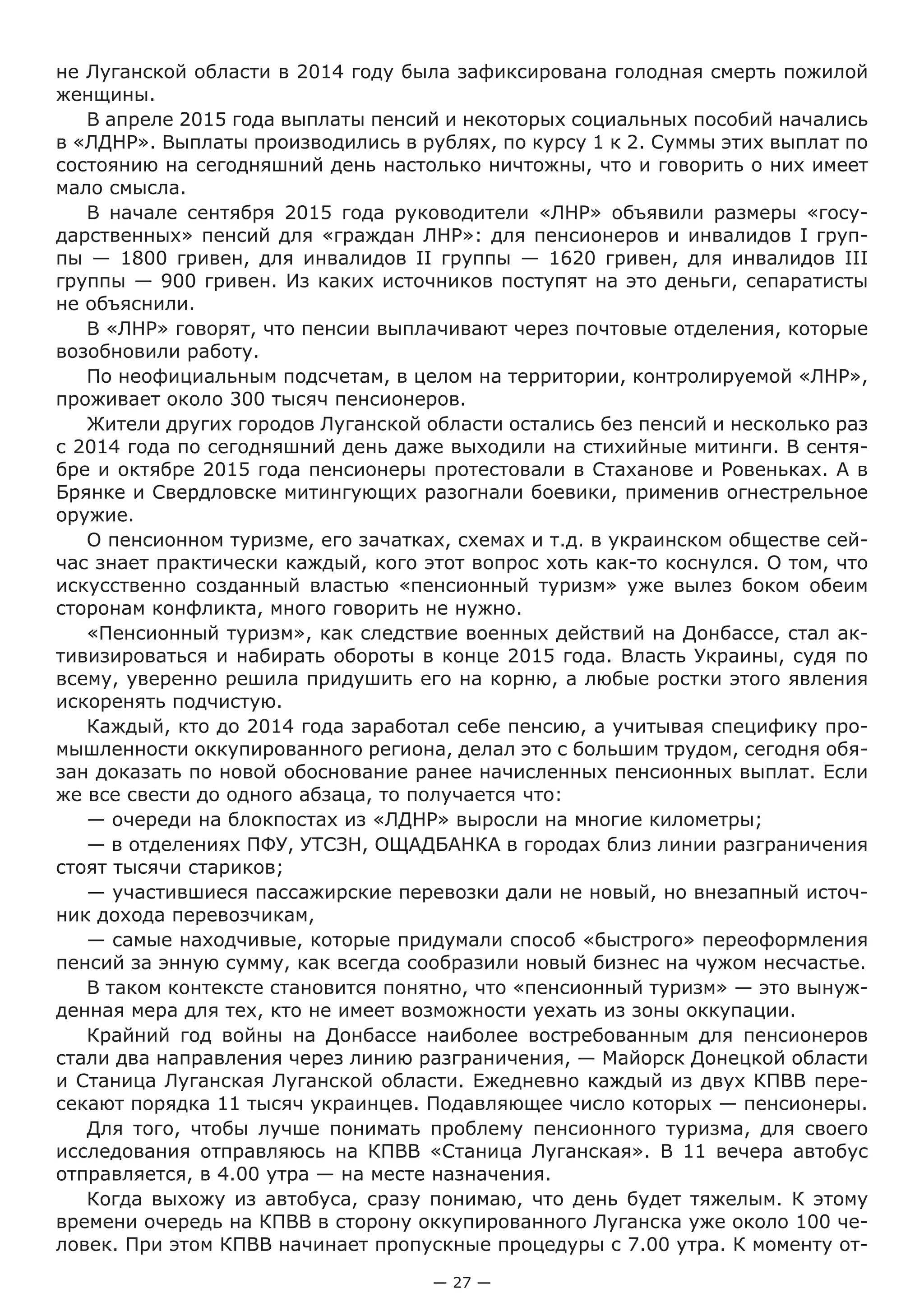 — 27 —
не Луганской области в 2014 году была зафиксирована голодная смерть пожилой
женщины.
В апреле 2015 года выплаты пенсий и некоторых социальных пособий начались
в «ЛДНР». Выплаты производились в рублях, по курсу 1 к 2. Суммы этих выплат по
состоянию на сегодняшний день настолько ничтожны, что и говорить о них имеет
мало смысла.
В начале сентября 2015 года руководители «ЛНР» объявили размеры «госу-
дарственных» пенсий для «граждан ЛНР»: для пенсионеров и инвалидов I груп-
пы — 1800 гривен, для инвалидов II группы — 1620 гривен, для инвалидов III
группы — 900 гривен. Из каких источников поступят на это деньги, сепаратисты
не объяснили.
В «ЛНР» говорят, что пенсии выплачивают через почтовые отделения, которые
возобновили работу.
По неофициальным подсчетам, в целом на территории, контролируемой «ЛНР»,
проживает около 300 тысяч пенсионеров.
Жители других городов Луганской области остались без пенсий и несколько раз
с 2014 года по сегодняшний день даже выходили на стихийные митинги. В сентя-
бре и октябре 2015 года пенсионеры протестовали в Стаханове и Ровеньках. А в
Брянке и Свердловске митингующих разогнали боевики, применив огнестрельное
оружие.
О пенсионном туризме, его зачатках, схемах и т.д. в украинском обществе сей-
час знает практически каждый, кого этот вопрос хоть как-то коснулся. О том, что
искусственно созданный властью «пенсионный туризм» уже вылез боком обеим
сторонам конфликта, много говорить не нужно.
«Пенсионный туризм», как следствие военных действий на Донбассе, стал ак-
тивизироваться и набирать обороты в конце 2015 года. Власть Украины, судя по
всему, уверенно решила придушить его на корню, а любые ростки этого явления
искоренять подчистую.
Каждый, кто до 2014 года заработал себе пенсию, а учитывая специфику про-
мышленности оккупированного региона, делал это с большим трудом, сегодня обя-
зан доказать по новой обоснование ранее начисленных пенсионных выплат. Если
же все свести до одного абзаца, то получается что:
— очереди на блокпостах из «ЛДНР» выросли на многие километры;
— в отделениях ПФУ, УТСЗН, ОЩАДБАНКА в городах близ линии разграничения
стоят тысячи стариков;
— участившиеся пассажирские перевозки дали не новый, но внезапный источ-
ник дохода перевозчикам,
— самые находчивые, которые придумали способ «быстрого» переоформления
пенсий за энную сумму, как всегда сообразили новый бизнес на чужом несчастье.
В таком контексте становится понятно, что «пенсионный туризм» — это вынуж-
денная мера для тех, кто не имеет возможности уехать из зоны оккупации.
Крайний год войны на Донбассе наиболее востребованным для пенсионеров
стали два направления через линию разграничения, — Майорск Донецкой области
и Станица Луганская Луганской области. Ежедневно каждый из двух КПВВ пере-
секают порядка 11 тысяч украинцев. Подавляющее число которых — пенсионеры.
Для того, чтобы лучше понимать проблему пенсионного туризма, для своего
исследования отправляюсь на КПВВ «Станица Луганская». В 11 вечера автобус
отправляется, в 4.00 утра — на месте назначения.
Когда выхожу из автобуса, сразу понимаю, что день будет тяжелым. К этому
времени очередь на КПВВ в сторону оккупированного Луганска уже около 100 че-
ловек. При этом КПВВ начинает пропускные процедуры с 7.00 утра. К моменту от-
 