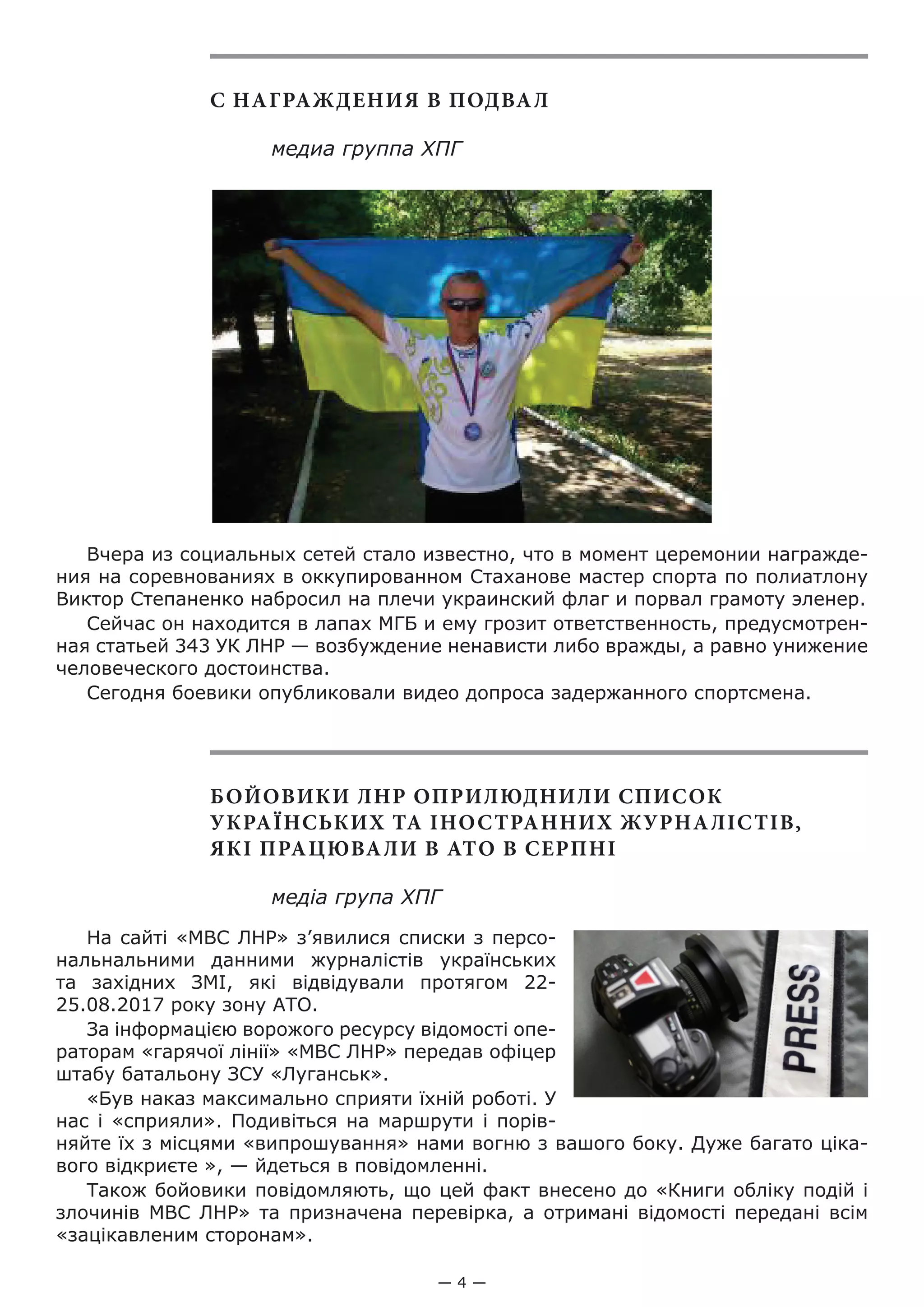 — 4 —
С НАГРАЖДЕНИЯ В ПОДВАЛ
медиа группа ХПГ
Вчера из социальных сетей стало известно, что в момент церемонии награжде-
ния на соревнованиях в оккупированном Стаханове мастер спорта по полиатлону
Виктор Степаненко набросил на плечи украинский флаг и порвал грамоту эленер.
Сейчас он находится в лапах МГБ и ему грозит ответственность, предусмотрен-
ная статьей 343 УК ЛНР — возбуждение ненависти либо вражды, а равно унижение
человеческого достоинства.
Сегодня боевики опубликовали видео допроса задержанного спортсмена.
БОЙОВИКИ ЛНР ОПРИЛЮДНИЛИ СПИСОК
УКРАЇНСЬКИХ ТА ІНОСТРАННИХ ЖУРНАЛІСТІВ,
ЯКІ ПРАЦЮВАЛИ В АТО В СЕРПНІ
медіа група ХПГ
На сайті «МВС ЛНР» з’явилися списки з персо-
нальнальними данними журналістів українських
та західних ЗМІ, які відвідували протягом 22-
25.08.2017 року зону АТО.
За інформацією ворожого ресурсу відомості опе-
раторам «гарячої лінії» «МВС ЛНР» передав офіцер
штабу батальону ЗСУ «Луганськ».
«Був наказ максимально сприяти їхній роботі. У
нас і «сприяли». Подивіться на маршрути і порів-
няйте їх з місцями «випрошування» нами вогню з вашого боку. Дуже багато ціка-
вого відкриєте », — йдеться в повідомленні.
Також бойовики повідомляють, що цей факт внесено до «Книги обліку подій і
злочинів МВС ЛНР» та призначена перевірка, а отримані відомості передані всім
«зацікавленим сторонам».
 