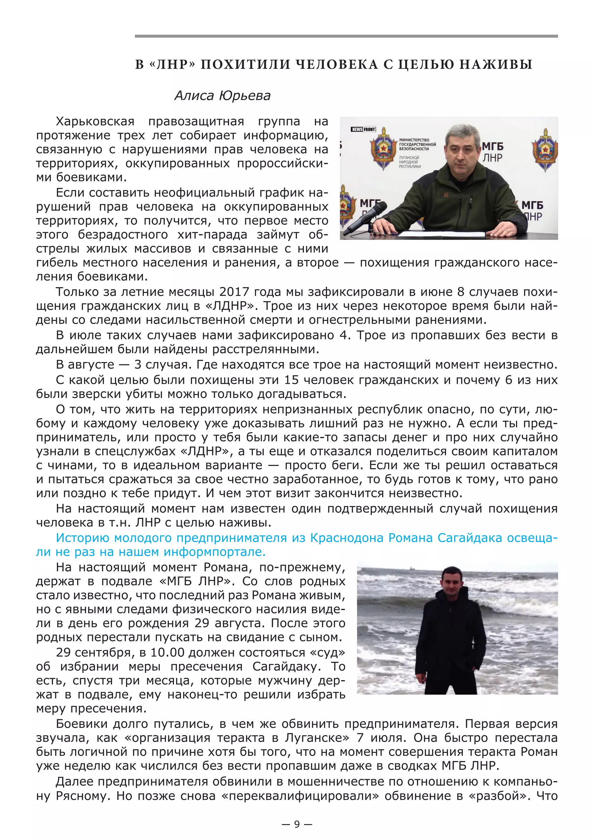 — 9 —
В «ЛНР» ПОХИТИЛИ ЧЕЛОВЕКА С ЦЕЛЬЮ НАЖИВЫ
Алиса Юрьева
Харьковская правозащитная группа на
протяжение трех лет собирает информацию,
связанную с нарушениями прав человека на
территориях, оккупированных пророссийски-
ми боевиками.
Если составить неофициальный график на-
рушений прав человека на оккупированных
территориях, то получится, что первое место
этого безрадостного хит-парада займут об-
стрелы жилых массивов и связанные с ними
гибель местного населения и ранения, а второе — похищения гражданского насе-
ления боевиками.
Только за летние месяцы 2017 года мы зафиксировали в июне 8 случаев похи-
щения гражданских лиц в «ЛДНР». Трое из них через некоторое время были най-
дены со следами насильственной смерти и огнестрельными ранениями.
В июле таких случаев нами зафиксировано 4. Трое из пропавших без вести в
дальнейшем были найдены расстрелянными.
В августе — 3 случая. Где находятся все трое на настоящий момент неизвестно.
С какой целью были похищены эти 15 человек гражданских и почему 6 из них
были зверски убиты можно только догадываться.
О том, что жить на территориях непризнанных республик опасно, по сути, лю-
бому и каждому человеку уже доказывать лишний раз не нужно. А если ты пред-
приниматель, или просто у тебя были какие-то запасы денег и про них случайно
узнали в спецслужбах «ЛДНР», а ты еще и отказался поделиться своим капиталом
с чинами, то в идеальном варианте — просто беги. Если же ты решил оставаться
и пытаться сражаться за свое честно заработанное, то будь готов к тому, что рано
или поздно к тебе придут. И чем этот визит закончится неизвестно.
На настоящий момент нам известен один подтвержденный случай похищения
человека в т.н. ЛНР с целью наживы.
Историю молодого предпринимателя из Краснодона Романа Сагайдака освеща-
ли не раз на нашем информпортале.
На настоящий момент Романа, по-прежнему,
держат в подвале «МГБ ЛНР». Со слов родных
стало известно, что последний раз Романа живым,
но с явными следами физического насилия виде-
ли в день его рождения 29 августа. После этого
родных перестали пускать на свидание с сыном.
29 сентября, в 10.00 должен состояться «суд»
об избрании меры пресечения Сагайдаку. То
есть, спустя три месяца, которые мужчину дер-
жат в подвале, ему наконец-то решили избрать
меру пресечения.
Боевики долго путались, в чем же обвинить предпринимателя. Первая версия
звучала, как «организация теракта в Луганске» 7 июля. Она быстро перестала
быть логичной по причине хотя бы того, что на момент совершения теракта Роман
уже неделю как числился без вести пропавшим даже в сводках МГБ ЛНР.
Далее предпринимателя обвинили в мошенничестве по отношению к компаньо-
ну Рясному. Но позже снова «переквалифицировали» обвинение в «разбой». Что
 