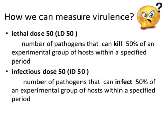 How we can measure virulence?
• lethal dose 50 (LD 50 )
number of pathogens that can kill 50% of an
experimental group of hosts within a specified
period
• infectious dose 50 (ID 50 )
number of pathogens that can infect 50% of
an experimental group of hosts within a specified
period
 
