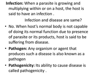 Infection: When a parasite is growing and
multiplying within or on a host, the host is
said to have an infection .
Infection and disease are same?
• No. When host’s normal body is not capable
of doing its normal function due to presence
of parasite or its products, host is said to be
suffering from disease.
• Pathogen: Any organism or agent that
produces such a disease is also known as a
pathogen
• Pathogenicity: Its ability to cause disease is
called pathogenicity .
 
