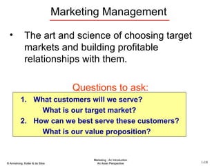 Marketing Management The art and science of choosing target markets and building profitable relationships with them. Questions to ask: What customers will we serve? What is our target market? How can we best serve these customers? What is our value proposition? 