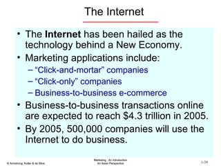 The Internet The  Internet  has been hailed as the technology behind a New Economy. Marketing applications include: “ Click-and-mortar” companies “ Click-only” companies Business-to-business e-commerce Business-to-business transactions online are expected to reach $4.3 trillion in 2005. By 2005, 500,000 companies will use the Internet to do business. 