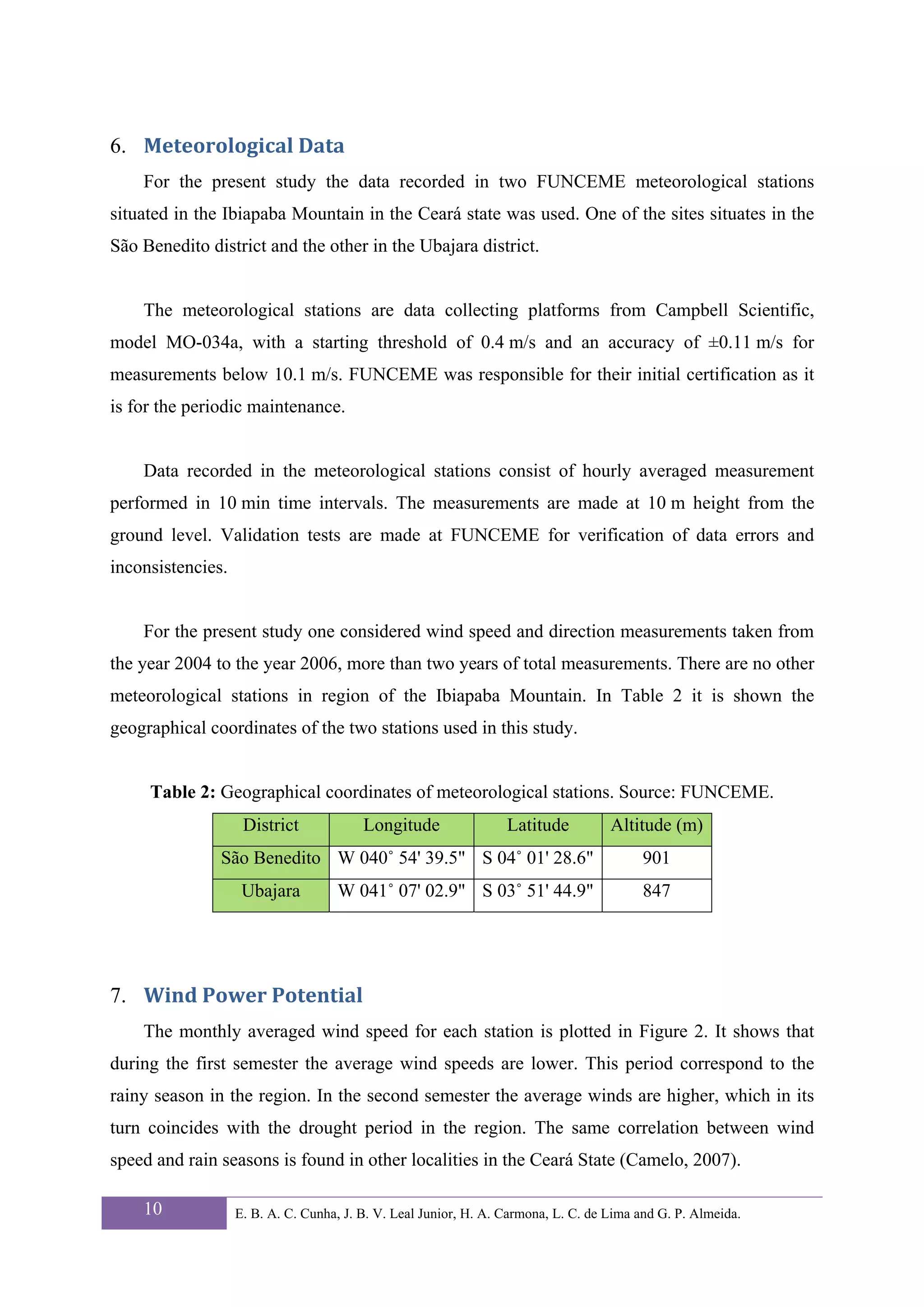 6. Meteorological Data 
    For the present study the data recorded in two FUNCEME meteorological stations
situated in the Ibiapaba Mountain in the Ceará state was used. One of the sites situates in the
São Benedito district and the other in the Ubajara district.


    The meteorological stations are data collecting platforms from Campbell Scientific,
model MO-034a, with a starting threshold of 0.4 m/s and an accuracy of ±0.11 m/s for
measurements below 10.1 m/s. FUNCEME was responsible for their initial certification as it
is for the periodic maintenance.


    Data recorded in the meteorological stations consist of hourly averaged measurement
performed in 10 min time intervals. The measurements are made at 10 m height from the
ground level. Validation tests are made at FUNCEME for verification of data errors and
inconsistencies.


    For the present study one considered wind speed and direction measurements taken from
the year 2004 to the year 2006, more than two years of total measurements. There are no other
meteorological stations in region of the Ibiapaba Mountain. In Table 2 it is shown the
geographical coordinates of the two stations used in this study.


     Table 2: Geographical coordinates of meteorological stations. Source: FUNCEME.
                    District             Longitude                Latitude          Altitude (m)
               São Benedito W 040˚ 54' 39.5" S 04˚ 01' 28.6"                             901
                    Ubajara         W 041˚ 07' 02.9" S 03˚ 51' 44.9"                     847




7. Wind Power Potential 
    The monthly averaged wind speed for each station is plotted in Figure 2. It shows that
during the first semester the average wind speeds are lower. This period correspond to the
rainy season in the region. In the second semester the average winds are higher, which in its
turn coincides with the drought period in the region. The same correlation between wind
speed and rain seasons is found in other localities in the Ceará State (Camelo, 2007).

    10             E. B. A. C. Cunha, J. B. V. Leal Junior, H. A. Carmona, L. C. de Lima and G. P. Almeida.
 