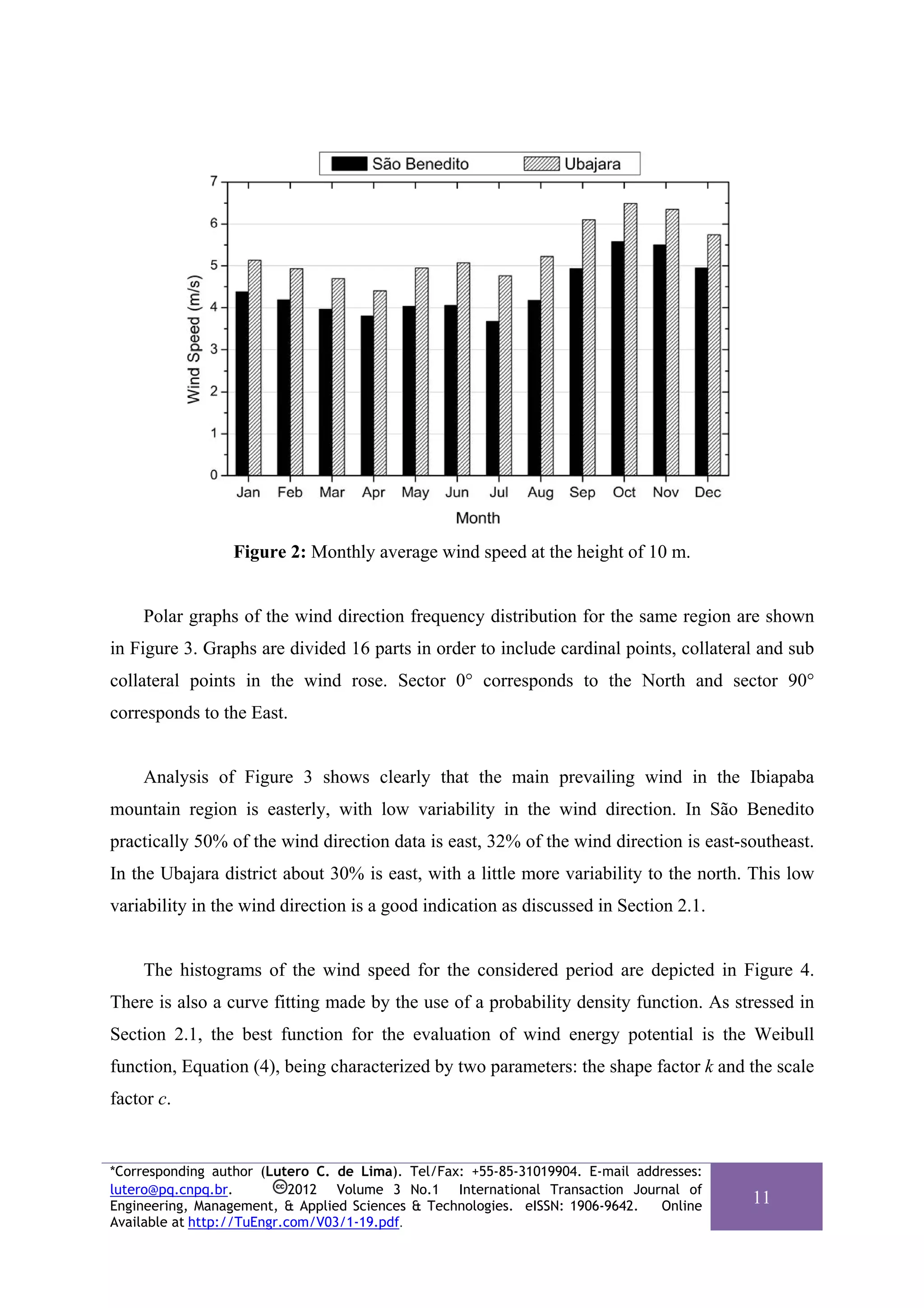 Figure 2: Monthly average wind speed at the height of 10 m.


    Polar graphs of the wind direction frequency distribution for the same region are shown
in Figure 3. Graphs are divided 16 parts in order to include cardinal points, collateral and sub
collateral points in the wind rose. Sector 0° corresponds to the North and sector 90°
corresponds to the East.


    Analysis of Figure 3 shows clearly that the main prevailing wind in the Ibiapaba
mountain region is easterly, with low variability in the wind direction. In São Benedito
practically 50% of the wind direction data is east, 32% of the wind direction is east-southeast.
In the Ubajara district about 30% is east, with a little more variability to the north. This low
variability in the wind direction is a good indication as discussed in Section 2.1.


    The histograms of the wind speed for the considered period are depicted in Figure 4.
There is also a curve fitting made by the use of a probability density function. As stressed in
Section 2.1, the best function for the evaluation of wind energy potential is the Weibull
function, Equation (4), being characterized by two parameters: the shape factor k and the scale
factor c.


*Corresponding author (Lutero C. de Lima). Tel/Fax: +55-85-31019904. E-mail addresses:
lutero@pq.cnpq.br.          2012 Volume 3 No.1 International Transaction Journal of
Engineering, Management, & Applied Sciences & Technologies. eISSN: 1906-9642.  Online
                                                                                         11
Available at http://TuEngr.com/V03/1-19.pdf.
 