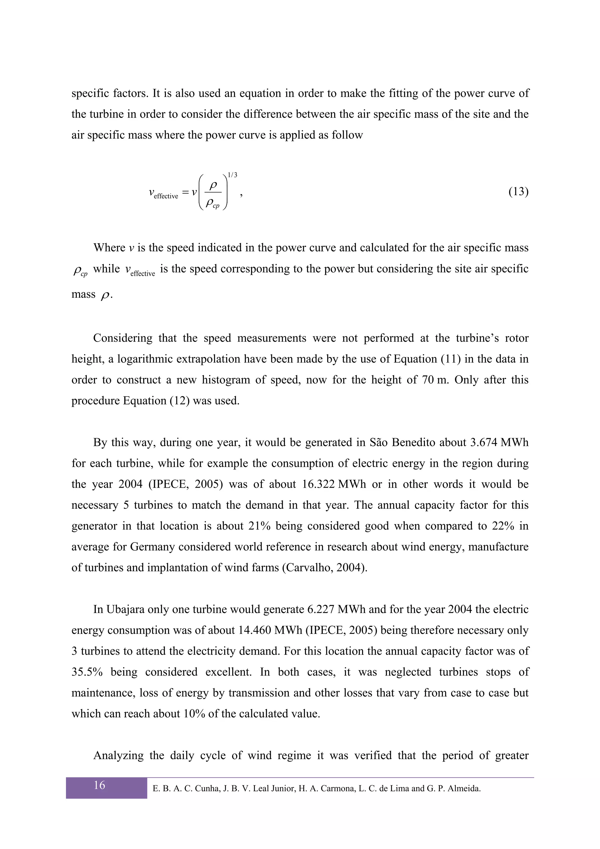specific factors. It is also used an equation in order to make the fitting of the power curve of
the turbine in order to consider the difference between the air specific mass of the site and the
air specific mass where the power curve is applied as follow


                                        1/ 3
                                ⎛ ρ     ⎞
                veffective   = v⎜       ⎟ ,                                                                 (13)
                                ⎜ ρcp   ⎟
                                ⎝       ⎠


    Where v is the speed indicated in the power curve and calculated for the air specific mass
ρcp while veffective is the speed corresponding to the power but considering the site air specific
mass ρ .


    Considering that the speed measurements were not performed at the turbine’s rotor
height, a logarithmic extrapolation have been made by the use of Equation (11) in the data in
order to construct a new histogram of speed, now for the height of 70 m. Only after this
procedure Equation (12) was used.


    By this way, during one year, it would be generated in São Benedito about 3.674 MWh
for each turbine, while for example the consumption of electric energy in the region during
the year 2004 (IPECE, 2005) was of about 16.322 MWh or in other words it would be
necessary 5 turbines to match the demand in that year. The annual capacity factor for this
generator in that location is about 21% being considered good when compared to 22% in
average for Germany considered world reference in research about wind energy, manufacture
of turbines and implantation of wind farms (Carvalho, 2004).


    In Ubajara only one turbine would generate 6.227 MWh and for the year 2004 the electric
energy consumption was of about 14.460 MWh (IPECE, 2005) being therefore necessary only
3 turbines to attend the electricity demand. For this location the annual capacity factor was of
35.5% being considered excellent. In both cases, it was neglected turbines stops of
maintenance, loss of energy by transmission and other losses that vary from case to case but
which can reach about 10% of the calculated value.


    Analyzing the daily cycle of wind regime it was verified that the period of greater

    16           E. B. A. C. Cunha, J. B. V. Leal Junior, H. A. Carmona, L. C. de Lima and G. P. Almeida.
 
