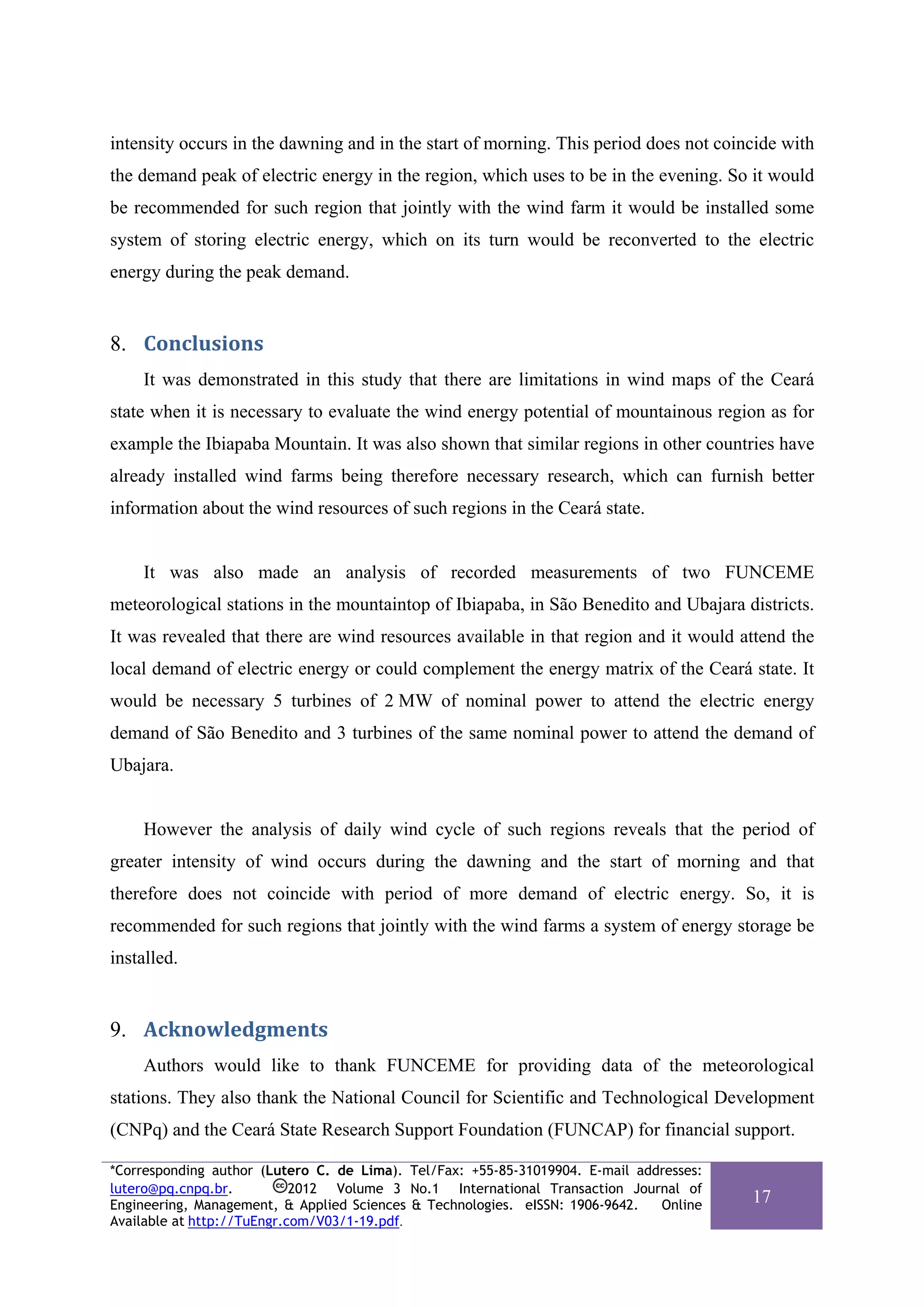 intensity occurs in the dawning and in the start of morning. This period does not coincide with
the demand peak of electric energy in the region, which uses to be in the evening. So it would
be recommended for such region that jointly with the wind farm it would be installed some
system of storing electric energy, which on its turn would be reconverted to the electric
energy during the peak demand.


8. Conclusions 
    It was demonstrated in this study that there are limitations in wind maps of the Ceará
state when it is necessary to evaluate the wind energy potential of mountainous region as for
example the Ibiapaba Mountain. It was also shown that similar regions in other countries have
already installed wind farms being therefore necessary research, which can furnish better
information about the wind resources of such regions in the Ceará state.


    It was also made an analysis of recorded measurements of two FUNCEME
meteorological stations in the mountaintop of Ibiapaba, in São Benedito and Ubajara districts.
It was revealed that there are wind resources available in that region and it would attend the
local demand of electric energy or could complement the energy matrix of the Ceará state. It
would be necessary 5 turbines of 2 MW of nominal power to attend the electric energy
demand of São Benedito and 3 turbines of the same nominal power to attend the demand of
Ubajara.


    However the analysis of daily wind cycle of such regions reveals that the period of
greater intensity of wind occurs during the dawning and the start of morning and that
therefore does not coincide with period of more demand of electric energy. So, it is
recommended for such regions that jointly with the wind farms a system of energy storage be
installed.


9. Acknowledgments 
    Authors would like to thank FUNCEME for providing data of the meteorological
stations. They also thank the National Council for Scientific and Technological Development
(CNPq) and the Ceará State Research Support Foundation (FUNCAP) for financial support.

*Corresponding author (Lutero C. de Lima). Tel/Fax: +55-85-31019904. E-mail addresses:
lutero@pq.cnpq.br.          2012 Volume 3 No.1 International Transaction Journal of
Engineering, Management, & Applied Sciences & Technologies. eISSN: 1906-9642.  Online
                                                                                         17
Available at http://TuEngr.com/V03/1-19.pdf.
 