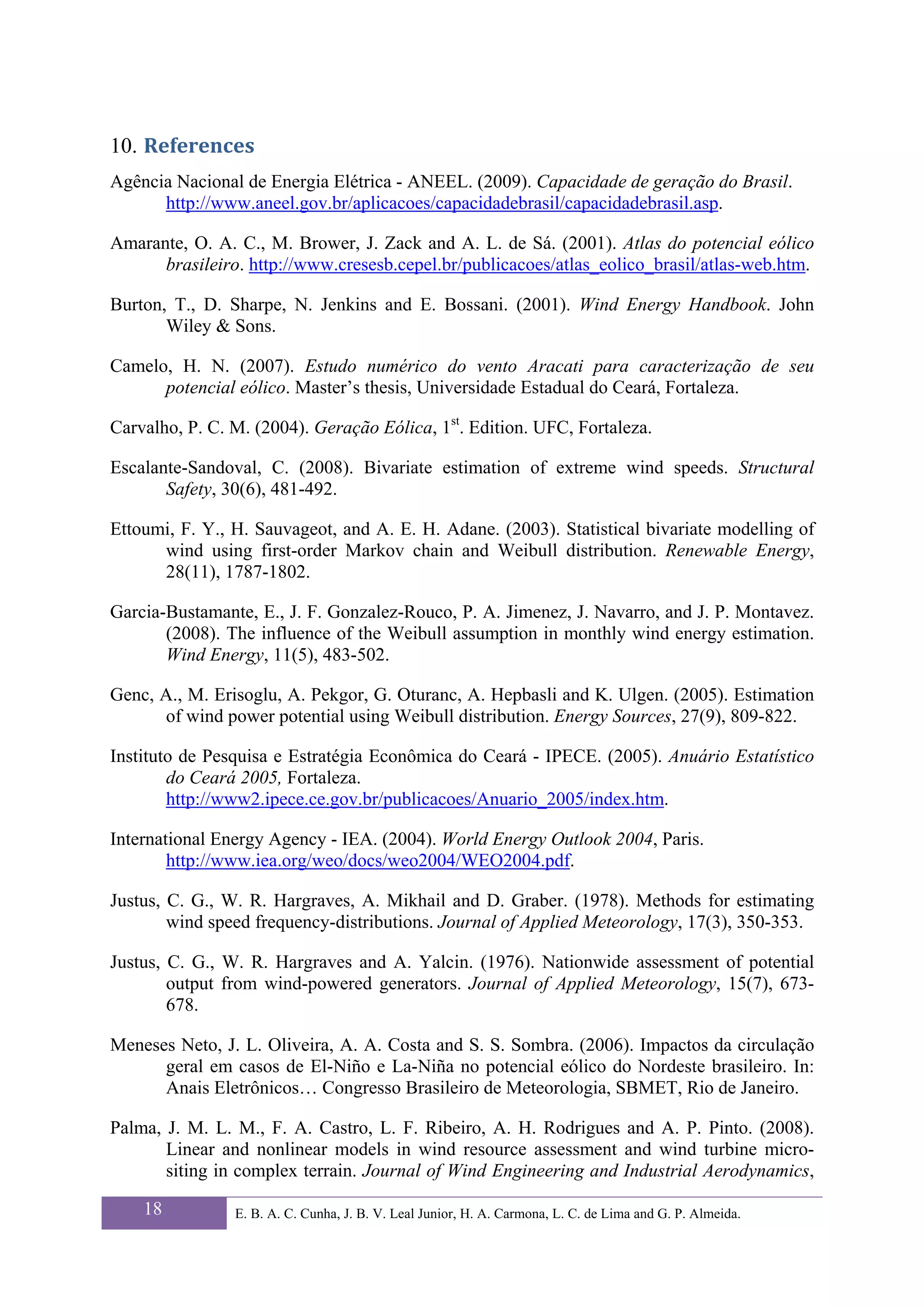 10. References 
Agência Nacional de Energia Elétrica - ANEEL. (2009). Capacidade de geração do Brasil.
      http://www.aneel.gov.br/aplicacoes/capacidadebrasil/capacidadebrasil.asp.

Amarante, O. A. C., M. Brower, J. Zack and A. L. de Sá. (2001). Atlas do potencial eólico
      brasileiro. http://www.cresesb.cepel.br/publicacoes/atlas_eolico_brasil/atlas-web.htm.

Burton, T., D. Sharpe, N. Jenkins and E. Bossani. (2001). Wind Energy Handbook. John
       Wiley & Sons.

Camelo, H. N. (2007). Estudo numérico do vento Aracati para caracterização de seu
      potencial eólico. Master’s thesis, Universidade Estadual do Ceará, Fortaleza.

Carvalho, P. C. M. (2004). Geração Eólica, 1st. Edition. UFC, Fortaleza.

Escalante-Sandoval, C. (2008). Bivariate estimation of extreme wind speeds. Structural
       Safety, 30(6), 481-492.

Ettoumi, F. Y., H. Sauvageot, and A. E. H. Adane. (2003). Statistical bivariate modelling of
      wind using first-order Markov chain and Weibull distribution. Renewable Energy,
      28(11), 1787-1802.

Garcia-Bustamante, E., J. F. Gonzalez-Rouco, P. A. Jimenez, J. Navarro, and J. P. Montavez.
       (2008). The influence of the Weibull assumption in monthly wind energy estimation.
       Wind Energy, 11(5), 483-502.

Genc, A., M. Erisoglu, A. Pekgor, G. Oturanc, A. Hepbasli and K. Ulgen. (2005). Estimation
      of wind power potential using Weibull distribution. Energy Sources, 27(9), 809-822.

Instituto de Pesquisa e Estratégia Econômica do Ceará - IPECE. (2005). Anuário Estatístico
        do Ceará 2005, Fortaleza.
        http://www2.ipece.ce.gov.br/publicacoes/Anuario_2005/index.htm.

International Energy Agency - IEA. (2004). World Energy Outlook 2004, Paris.
        http://www.iea.org/weo/docs/weo2004/WEO2004.pdf.

Justus, C. G., W. R. Hargraves, A. Mikhail and D. Graber. (1978). Methods for estimating
        wind speed frequency-distributions. Journal of Applied Meteorology, 17(3), 350-353.

Justus, C. G., W. R. Hargraves and A. Yalcin. (1976). Nationwide assessment of potential
        output from wind-powered generators. Journal of Applied Meteorology, 15(7), 673-
        678.

Meneses Neto, J. L. Oliveira, A. A. Costa and S. S. Sombra. (2006). Impactos da circulação
      geral em casos de El-Niño e La-Niña no potencial eólico do Nordeste brasileiro. In:
      Anais Eletrônicos… Congresso Brasileiro de Meteorologia, SBMET, Rio de Janeiro.

Palma, J. M. L. M., F. A. Castro, L. F. Ribeiro, A. H. Rodrigues and A. P. Pinto. (2008).
       Linear and nonlinear models in wind resource assessment and wind turbine micro-
       siting in complex terrain. Journal of Wind Engineering and Industrial Aerodynamics,

    18          E. B. A. C. Cunha, J. B. V. Leal Junior, H. A. Carmona, L. C. de Lima and G. P. Almeida.
 