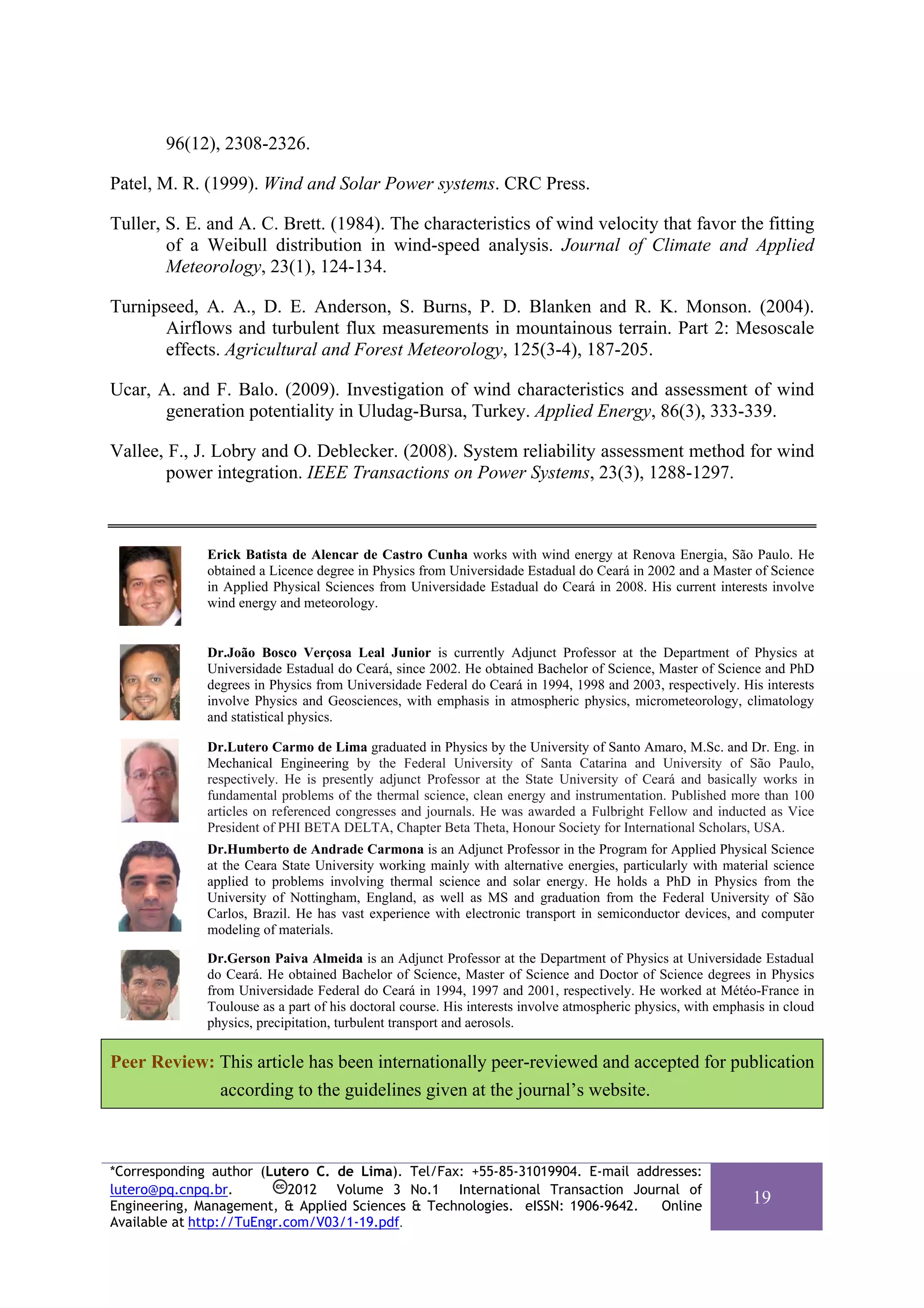 96(12), 2308-2326.

Patel, M. R. (1999). Wind and Solar Power systems. CRC Press.

Tuller, S. E. and A. C. Brett. (1984). The characteristics of wind velocity that favor the fitting
        of a Weibull distribution in wind-speed analysis. Journal of Climate and Applied
        Meteorology, 23(1), 124-134.

Turnipseed, A. A., D. E. Anderson, S. Burns, P. D. Blanken and R. K. Monson. (2004).
       Airflows and turbulent flux measurements in mountainous terrain. Part 2: Mesoscale
       effects. Agricultural and Forest Meteorology, 125(3-4), 187-205.

Ucar, A. and F. Balo. (2009). Investigation of wind characteristics and assessment of wind
       generation potentiality in Uludag-Bursa, Turkey. Applied Energy, 86(3), 333-339.

Vallee, F., J. Lobry and O. Deblecker. (2008). System reliability assessment method for wind
       power integration. IEEE Transactions on Power Systems, 23(3), 1288-1297.



              Erick Batista de Alencar de Castro Cunha works with wind energy at Renova Energia, São Paulo. He
              obtained a Licence degree in Physics from Universidade Estadual do Ceará in 2002 and a Master of Science
              in Applied Physical Sciences from Universidade Estadual do Ceará in 2008. His current interests involve
              wind energy and meteorology.


              Dr.João Bosco Verçosa Leal Junior is currently Adjunct Professor at the Department of Physics at
              Universidade Estadual do Ceará, since 2002. He obtained Bachelor of Science, Master of Science and PhD
              degrees in Physics from Universidade Federal do Ceará in 1994, 1998 and 2003, respectively. His interests
              involve Physics and Geosciences, with emphasis in atmospheric physics, micrometeorology, climatology
              and statistical physics.

              Dr.Lutero Carmo de Lima graduated in Physics by the University of Santo Amaro, M.Sc. and Dr. Eng. in
              Mechanical Engineering by the Federal University of Santa Catarina and University of São Paulo,
              respectively. He is presently adjunct Professor at the State University of Ceará and basically works in
              fundamental problems of the thermal science, clean energy and instrumentation. Published more than 100
              articles on referenced congresses and journals. He was awarded a Fulbright Fellow and inducted as Vice
              President of PHI BETA DELTA, Chapter Beta Theta, Honour Society for International Scholars, USA.
              Dr.Humberto de Andrade Carmona is an Adjunct Professor in the Program for Applied Physical Science
              at the Ceara State University working mainly with alternative energies, particularly with material science
              applied to problems involving thermal science and solar energy. He holds a PhD in Physics from the
              University of Nottingham, England, as well as MS and graduation from the Federal University of São
              Carlos, Brazil. He has vast experience with electronic transport in semiconductor devices, and computer
              modeling of materials.

              Dr.Gerson Paiva Almeida is an Adjunct Professor at the Department of Physics at Universidade Estadual
              do Ceará. He obtained Bachelor of Science, Master of Science and Doctor of Science degrees in Physics
              from Universidade Federal do Ceará in 1994, 1997 and 2001, respectively. He worked at Météo-France in
              Toulouse as a part of his doctoral course. His interests involve atmospheric physics, with emphasis in cloud
              physics, precipitation, turbulent transport and aerosols.

Peer Review: This article has been internationally peer-reviewed and accepted for publication
             according to the guidelines given at the journal’s website.



*Corresponding author (Lutero C. de Lima). Tel/Fax: +55-85-31019904. E-mail addresses:
lutero@pq.cnpq.br.          2012 Volume 3 No.1 International Transaction Journal of
Engineering, Management, & Applied Sciences & Technologies. eISSN: 1906-9642.  Online
                                                                                                               19
Available at http://TuEngr.com/V03/1-19.pdf.
 