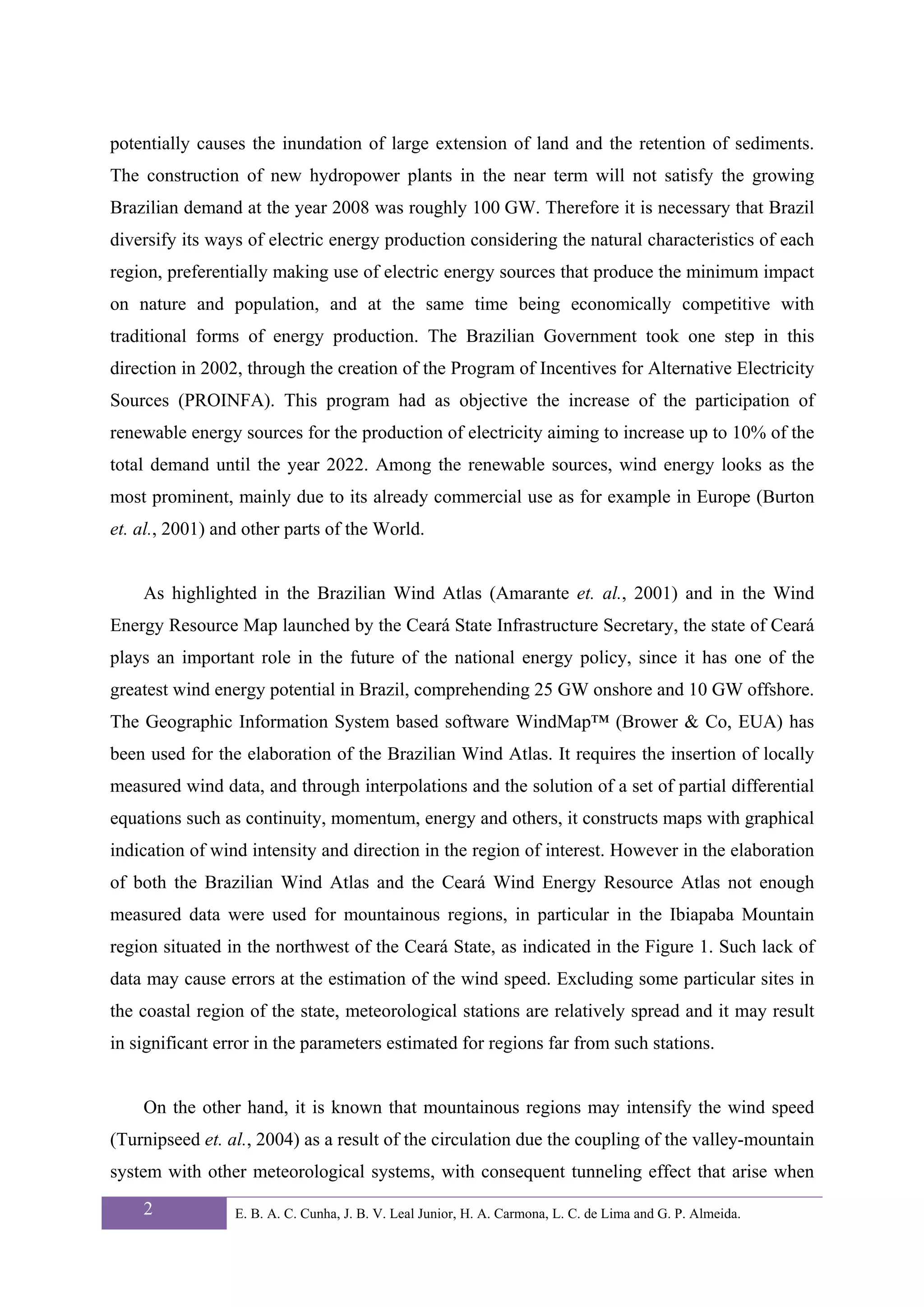 potentially causes the inundation of large extension of land and the retention of sediments.
The construction of new hydropower plants in the near term will not satisfy the growing
Brazilian demand at the year 2008 was roughly 100 GW. Therefore it is necessary that Brazil
diversify its ways of electric energy production considering the natural characteristics of each
region, preferentially making use of electric energy sources that produce the minimum impact
on nature and population, and at the same time being economically competitive with
traditional forms of energy production. The Brazilian Government took one step in this
direction in 2002, through the creation of the Program of Incentives for Alternative Electricity
Sources (PROINFA). This program had as objective the increase of the participation of
renewable energy sources for the production of electricity aiming to increase up to 10% of the
total demand until the year 2022. Among the renewable sources, wind energy looks as the
most prominent, mainly due to its already commercial use as for example in Europe (Burton
et. al., 2001) and other parts of the World.


    As highlighted in the Brazilian Wind Atlas (Amarante et. al., 2001) and in the Wind
Energy Resource Map launched by the Ceará State Infrastructure Secretary, the state of Ceará
plays an important role in the future of the national energy policy, since it has one of the
greatest wind energy potential in Brazil, comprehending 25 GW onshore and 10 GW offshore.
The Geographic Information System based software WindMap™ (Brower & Co, EUA) has
been used for the elaboration of the Brazilian Wind Atlas. It requires the insertion of locally
measured wind data, and through interpolations and the solution of a set of partial differential
equations such as continuity, momentum, energy and others, it constructs maps with graphical
indication of wind intensity and direction in the region of interest. However in the elaboration
of both the Brazilian Wind Atlas and the Ceará Wind Energy Resource Atlas not enough
measured data were used for mountainous regions, in particular in the Ibiapaba Mountain
region situated in the northwest of the Ceará State, as indicated in the Figure 1. Such lack of
data may cause errors at the estimation of the wind speed. Excluding some particular sites in
the coastal region of the state, meteorological stations are relatively spread and it may result
in significant error in the parameters estimated for regions far from such stations.


    On the other hand, it is known that mountainous regions may intensify the wind speed
(Turnipseed et. al., 2004) as a result of the circulation due the coupling of the valley-mountain
system with other meteorological systems, with consequent tunneling effect that arise when
    2            E. B. A. C. Cunha, J. B. V. Leal Junior, H. A. Carmona, L. C. de Lima and G. P. Almeida.
 