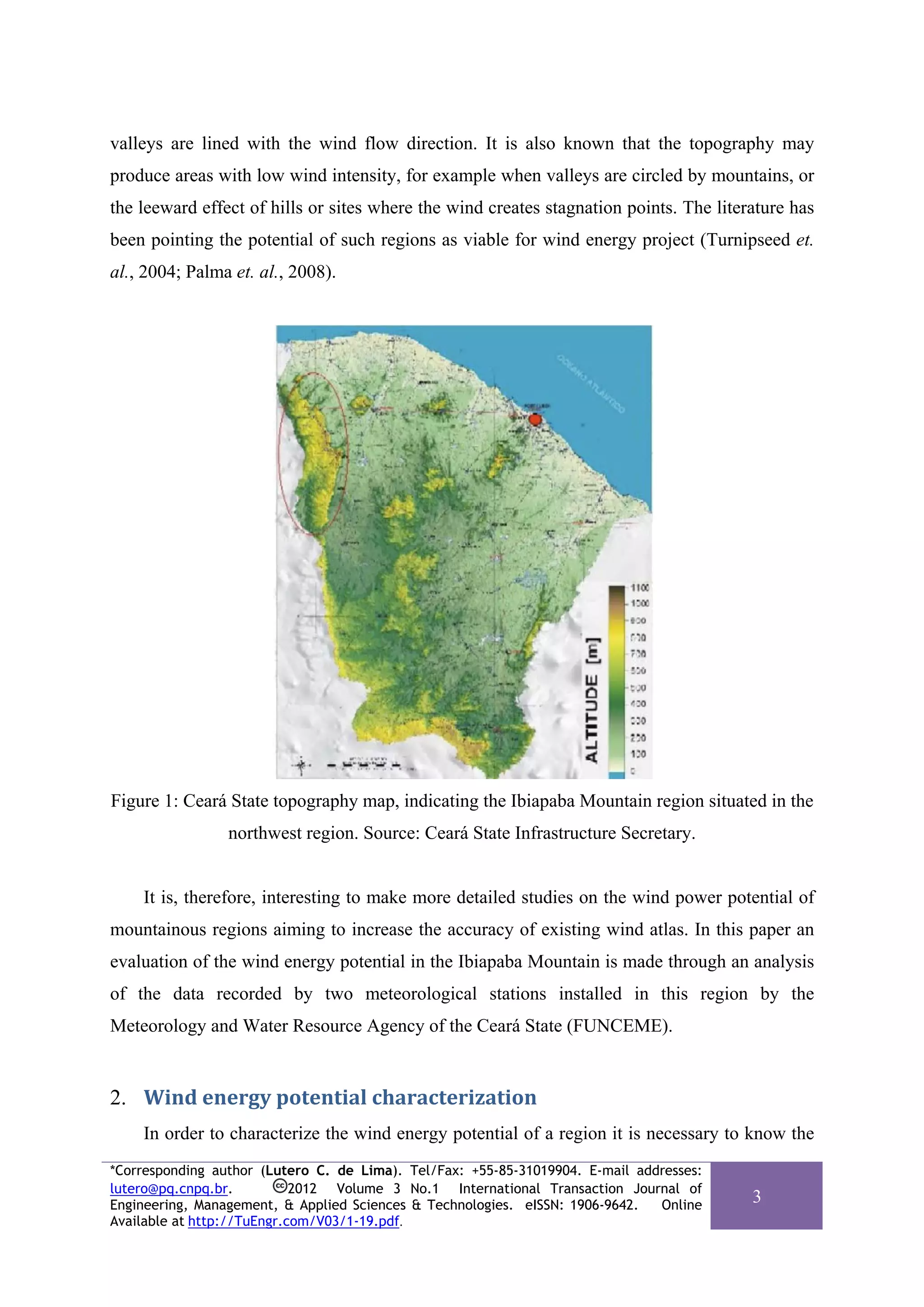 valleys are lined with the wind flow direction. It is also known that the topography may
produce areas with low wind intensity, for example when valleys are circled by mountains, or
the leeward effect of hills or sites where the wind creates stagnation points. The literature has
been pointing the potential of such regions as viable for wind energy project (Turnipseed et.
al., 2004; Palma et. al., 2008).




Figure 1: Ceará State topography map, indicating the Ibiapaba Mountain region situated in the
                 northwest region. Source: Ceará State Infrastructure Secretary.


    It is, therefore, interesting to make more detailed studies on the wind power potential of
mountainous regions aiming to increase the accuracy of existing wind atlas. In this paper an
evaluation of the wind energy potential in the Ibiapaba Mountain is made through an analysis
of the data recorded by two meteorological stations installed in this region by the
Meteorology and Water Resource Agency of the Ceará State (FUNCEME).


2. Wind energy potential characterization 
    In order to characterize the wind energy potential of a region it is necessary to know the
*Corresponding author (Lutero C. de Lima). Tel/Fax: +55-85-31019904. E-mail addresses:
lutero@pq.cnpq.br.          2012 Volume 3 No.1 International Transaction Journal of
Engineering, Management, & Applied Sciences & Technologies. eISSN: 1906-9642.  Online
                                                                                         3
Available at http://TuEngr.com/V03/1-19.pdf.
 
