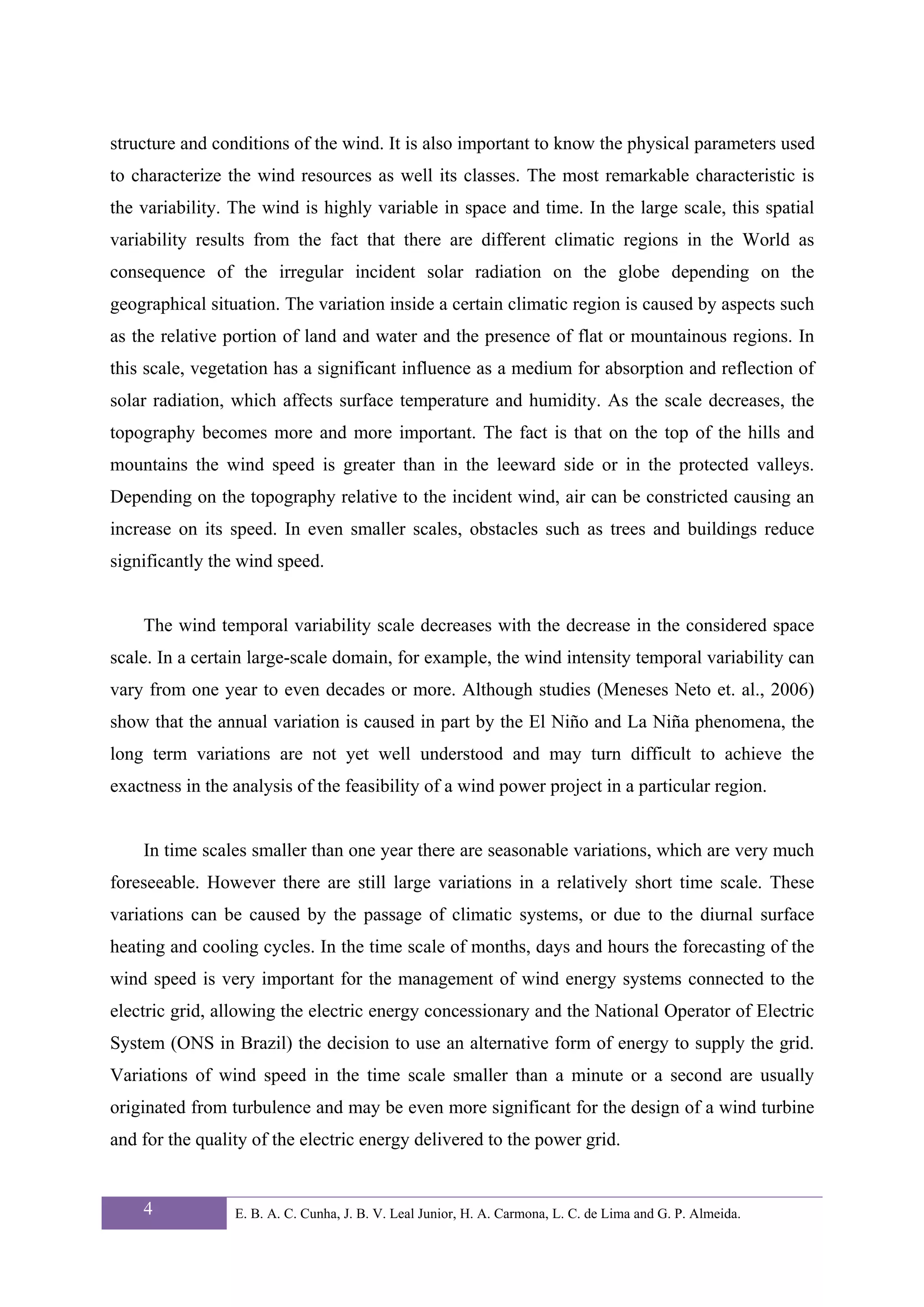 structure and conditions of the wind. It is also important to know the physical parameters used
to characterize the wind resources as well its classes. The most remarkable characteristic is
the variability. The wind is highly variable in space and time. In the large scale, this spatial
variability results from the fact that there are different climatic regions in the World as
consequence of the irregular incident solar radiation on the globe depending on the
geographical situation. The variation inside a certain climatic region is caused by aspects such
as the relative portion of land and water and the presence of flat or mountainous regions. In
this scale, vegetation has a significant influence as a medium for absorption and reflection of
solar radiation, which affects surface temperature and humidity. As the scale decreases, the
topography becomes more and more important. The fact is that on the top of the hills and
mountains the wind speed is greater than in the leeward side or in the protected valleys.
Depending on the topography relative to the incident wind, air can be constricted causing an
increase on its speed. In even smaller scales, obstacles such as trees and buildings reduce
significantly the wind speed.


    The wind temporal variability scale decreases with the decrease in the considered space
scale. In a certain large-scale domain, for example, the wind intensity temporal variability can
vary from one year to even decades or more. Although studies (Meneses Neto et. al., 2006)
show that the annual variation is caused in part by the El Niño and La Niña phenomena, the
long term variations are not yet well understood and may turn difficult to achieve the
exactness in the analysis of the feasibility of a wind power project in a particular region.


    In time scales smaller than one year there are seasonable variations, which are very much
foreseeable. However there are still large variations in a relatively short time scale. These
variations can be caused by the passage of climatic systems, or due to the diurnal surface
heating and cooling cycles. In the time scale of months, days and hours the forecasting of the
wind speed is very important for the management of wind energy systems connected to the
electric grid, allowing the electric energy concessionary and the National Operator of Electric
System (ONS in Brazil) the decision to use an alternative form of energy to supply the grid.
Variations of wind speed in the time scale smaller than a minute or a second are usually
originated from turbulence and may be even more significant for the design of a wind turbine
and for the quality of the electric energy delivered to the power grid.


    4            E. B. A. C. Cunha, J. B. V. Leal Junior, H. A. Carmona, L. C. de Lima and G. P. Almeida.
 