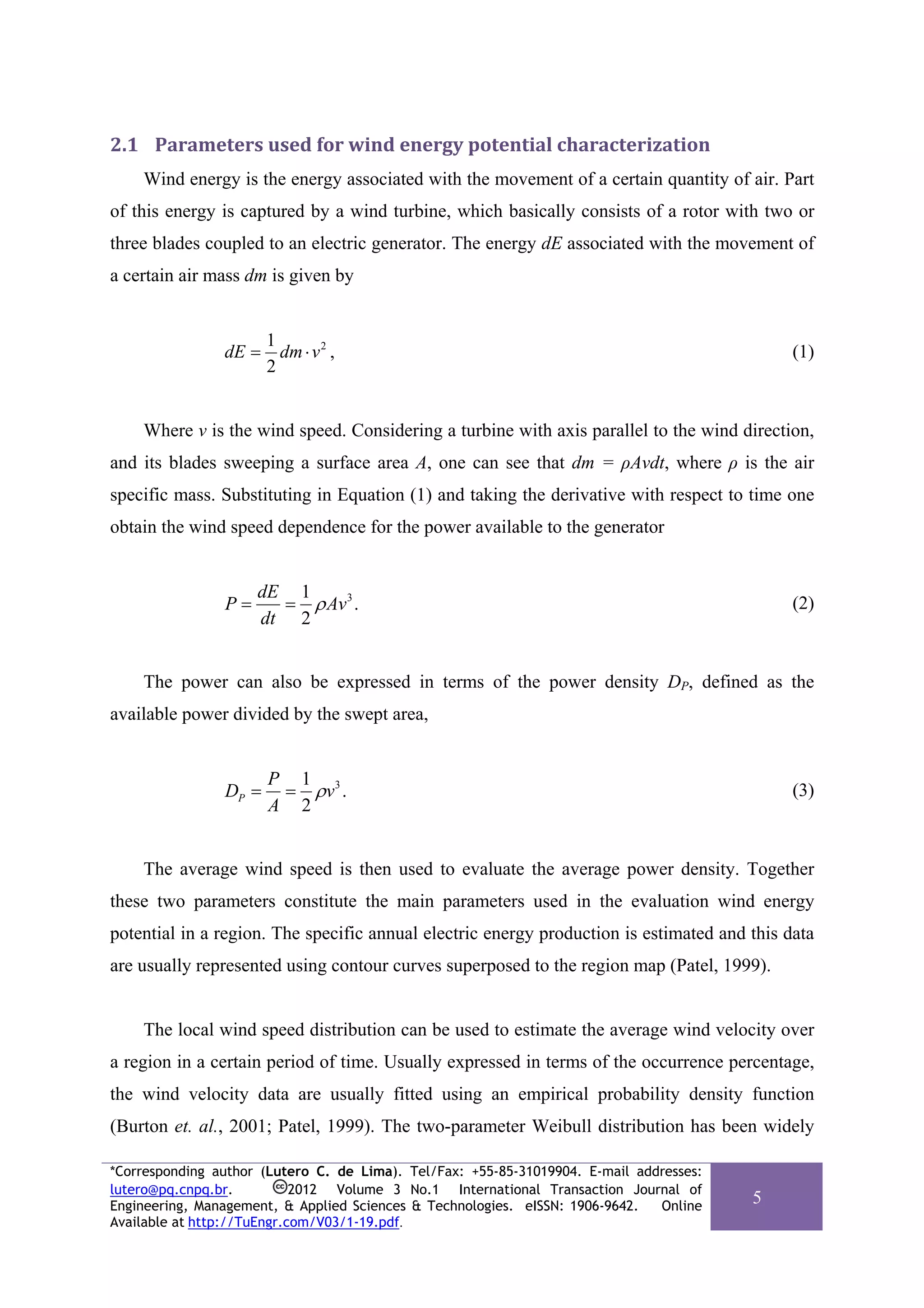 2.1 Parameters used for wind energy potential characterization 
    Wind energy is the energy associated with the movement of a certain quantity of air. Part
of this energy is captured by a wind turbine, which basically consists of a rotor with two or
three blades coupled to an electric generator. The energy dE associated with the movement of
a certain air mass dm is given by


                       1
                dE =     dm ⋅ v 2 ,                                                          (1)
                       2


    Where v is the wind speed. Considering a turbine with axis parallel to the wind direction,
and its blades sweeping a surface area A, one can see that dm = ρAvdt, where ρ is the air
specific mass. Substituting in Equation (1) and taking the derivative with respect to time one
obtain the wind speed dependence for the power available to the generator


                     dE 1
                P=     = ρ Av 3 .                                                            (2)
                     dt 2


    The power can also be expressed in terms of the power density DP, defined as the
available power divided by the swept area,


                       P 1 3
                DP =    = ρv .                                                               (3)
                       A 2


    The average wind speed is then used to evaluate the average power density. Together
these two parameters constitute the main parameters used in the evaluation wind energy
potential in a region. The specific annual electric energy production is estimated and this data
are usually represented using contour curves superposed to the region map (Patel, 1999).


    The local wind speed distribution can be used to estimate the average wind velocity over
a region in a certain period of time. Usually expressed in terms of the occurrence percentage,
the wind velocity data are usually fitted using an empirical probability density function
(Burton et. al., 2001; Patel, 1999). The two-parameter Weibull distribution has been widely

*Corresponding author (Lutero C. de Lima). Tel/Fax: +55-85-31019904. E-mail addresses:
lutero@pq.cnpq.br.          2012 Volume 3 No.1 International Transaction Journal of
Engineering, Management, & Applied Sciences & Technologies. eISSN: 1906-9642.  Online
                                                                                         5
Available at http://TuEngr.com/V03/1-19.pdf.
 