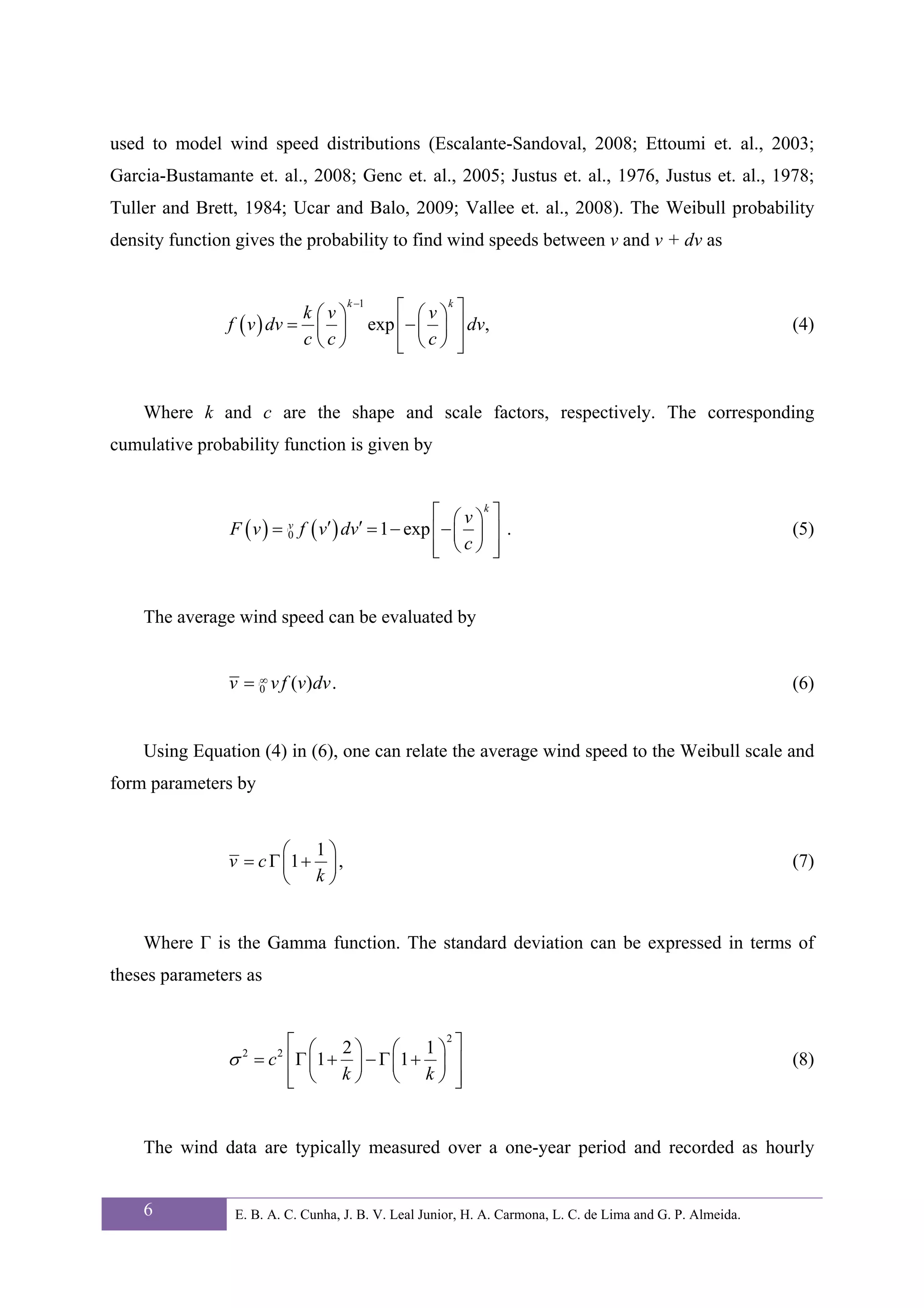 used to model wind speed distributions (Escalante-Sandoval, 2008; Ettoumi et. al., 2003;
Garcia-Bustamante et. al., 2008; Genc et. al., 2005; Justus et. al., 1976, Justus et. al., 1978;
Tuller and Brett, 1984; Ucar and Balo, 2009; Vallee et. al., 2008). The Weibull probability
density function gives the probability to find wind speeds between v and v + dv as


                            k ⎛v⎞
                                    k −1
                                               ⎡ ⎛ v ⎞k ⎤
                f ( v ) dv = ⎜ ⎟           exp ⎢ − ⎜ ⎟ ⎥ dv,                                                (4)
                            c⎝c⎠               ⎢ ⎝c⎠ ⎥
                                               ⎣        ⎦


    Where k and c are the shape and scale factors, respectively. The corresponding
cumulative probability function is given by


                                               ⎡ v k⎤
                F (v) = f (v ′ ) dv′ = 1 − exp ⎢ − ⎛ ⎞ ⎥ .
                              v
                              ∫

                              0                    ⎜ ⎟                                                      (5)
                                               ⎢ ⎝c⎠ ⎥
                                               ⎣       ⎦


    The average wind speed can be evaluated by


                v = 0 v f (v)dv .
                    ∞ ∫
                                                                                                            (6)


    Using Equation (4) in (6), one can relate the average wind speed to the Weibull scale and
form parameters by


                        ⎛ 1⎞
                v = c Γ ⎜1 + ⎟ ,                                                                            (7)
                        ⎝ k⎠


    Where Γ is the Gamma function. The standard deviation can be expressed in terms of
theses parameters as


                      ⎡ ⎛ 2⎞        ⎛ 1⎞ ⎤
                                          2

                σ = c ⎢Γ ⎜1 + ⎟ − Γ ⎜1 + ⎟ ⎥
                  2       2
                                                                                                            (8)
                      ⎢ ⎝ k⎠
                      ⎣             ⎝ k⎠ ⎥  ⎦


    The wind data are typically measured over a one-year period and recorded as hourly


    6            E. B. A. C. Cunha, J. B. V. Leal Junior, H. A. Carmona, L. C. de Lima and G. P. Almeida.
 