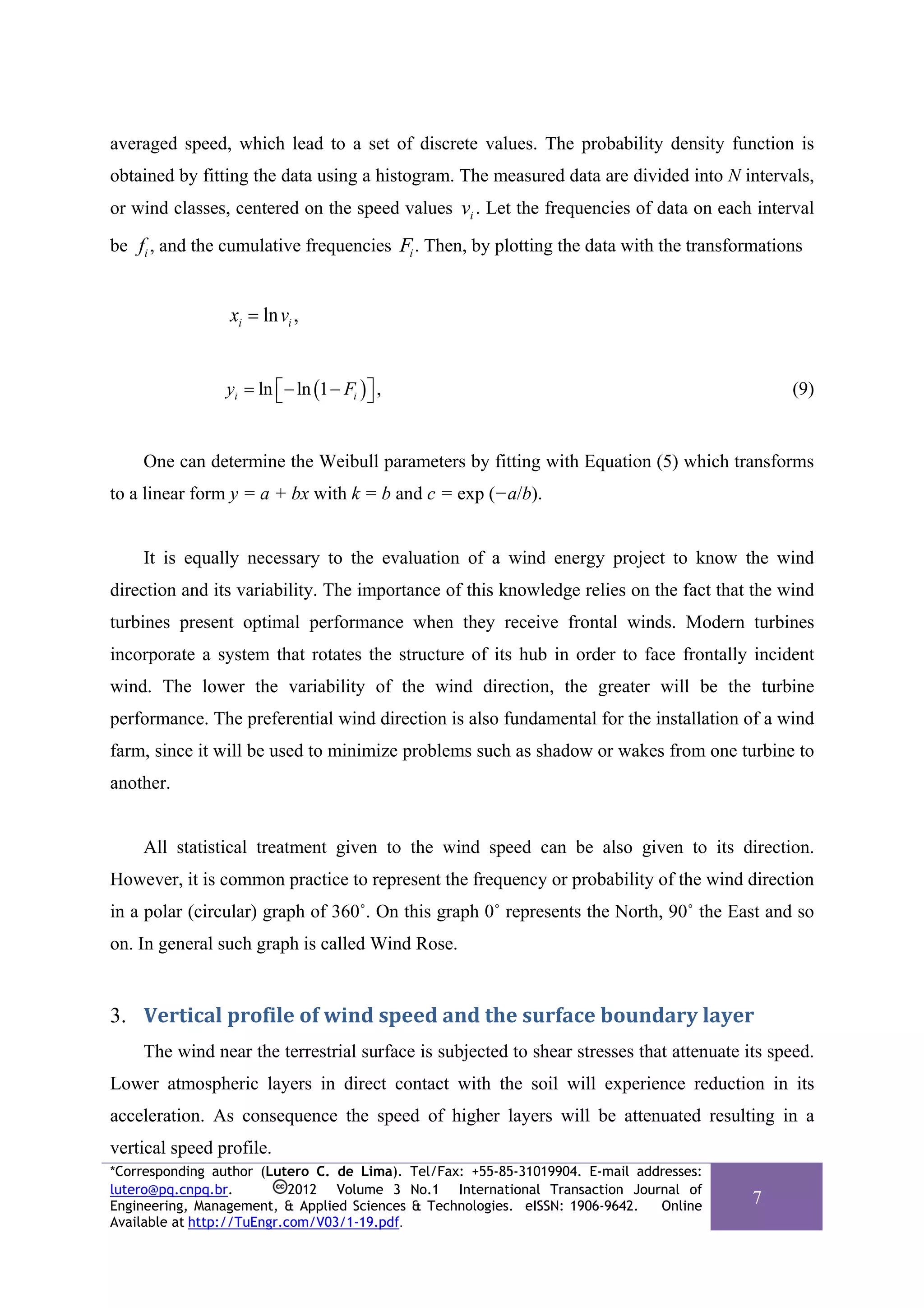 averaged speed, which lead to a set of discrete values. The probability density function is
obtained by fitting the data using a histogram. The measured data are divided into N intervals,
or wind classes, centered on the speed values vi . Let the frequencies of data on each interval

be fi , and the cumulative frequencies Fi . Then, by plotting the data with the transformations


                 xi = ln vi ,


                yi = ln ⎡ − ln (1 − Fi ) ⎤ ,
                        ⎣                ⎦                                                    (9)


    One can determine the Weibull parameters by fitting with Equation (5) which transforms
to a linear form y = a + bx with k = b and c = exp (−a/b).


    It is equally necessary to the evaluation of a wind energy project to know the wind
direction and its variability. The importance of this knowledge relies on the fact that the wind
turbines present optimal performance when they receive frontal winds. Modern turbines
incorporate a system that rotates the structure of its hub in order to face frontally incident
wind. The lower the variability of the wind direction, the greater will be the turbine
performance. The preferential wind direction is also fundamental for the installation of a wind
farm, since it will be used to minimize problems such as shadow or wakes from one turbine to
another.


    All statistical treatment given to the wind speed can be also given to its direction.
However, it is common practice to represent the frequency or probability of the wind direction
in a polar (circular) graph of 360˚. On this graph 0˚ represents the North, 90˚ the East and so
on. In general such graph is called Wind Rose.


3. Vertical profile of wind speed and the surface boundary layer 
    The wind near the terrestrial surface is subjected to shear stresses that attenuate its speed.
Lower atmospheric layers in direct contact with the soil will experience reduction in its
acceleration. As consequence the speed of higher layers will be attenuated resulting in a
vertical speed profile.
*Corresponding author (Lutero C. de Lima). Tel/Fax: +55-85-31019904. E-mail addresses:
lutero@pq.cnpq.br.          2012 Volume 3 No.1 International Transaction Journal of
Engineering, Management, & Applied Sciences & Technologies. eISSN: 1906-9642.  Online
                                                                                         7
Available at http://TuEngr.com/V03/1-19.pdf.
 