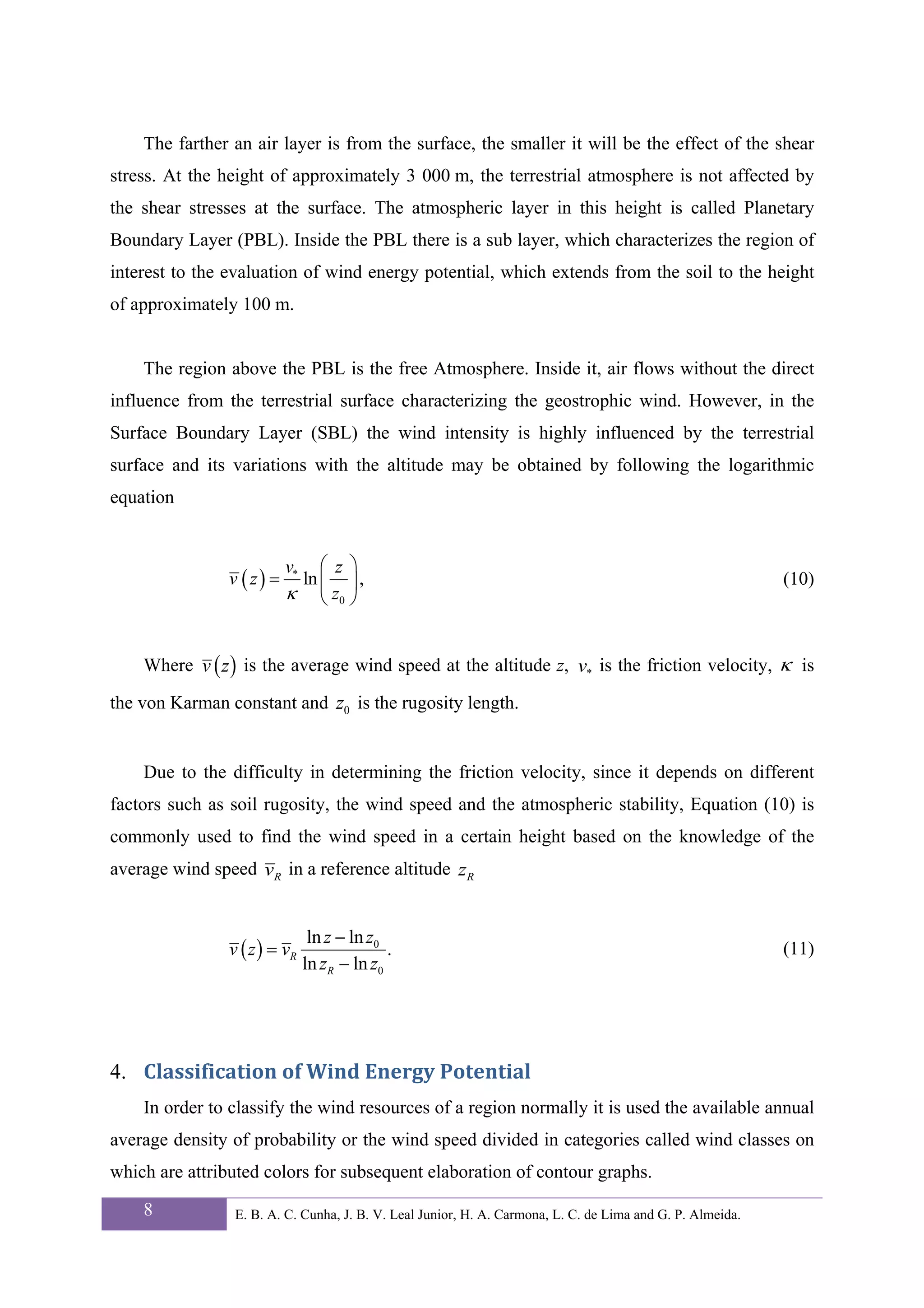 The farther an air layer is from the surface, the smaller it will be the effect of the shear
stress. At the height of approximately 3 000 m, the terrestrial atmosphere is not affected by
the shear stresses at the surface. The atmospheric layer in this height is called Planetary
Boundary Layer (PBL). Inside the PBL there is a sub layer, which characterizes the region of
interest to the evaluation of wind energy potential, which extends from the soil to the height
of approximately 100 m.


    The region above the PBL is the free Atmosphere. Inside it, air flows without the direct
influence from the terrestrial surface characterizing the geostrophic wind. However, in the
Surface Boundary Layer (SBL) the wind intensity is highly influenced by the terrestrial
surface and its variations with the altitude may be obtained by following the logarithmic
equation


                           v*  ⎛ z ⎞
                v ( z) =    ln ⎜ ⎟ ,                                                                        (10)
                           κ ⎝ z0 ⎠


    Where v ( z ) is the average wind speed at the altitude z, v* is the friction velocity, κ is

the von Karman constant and z0 is the rugosity length.


    Due to the difficulty in determining the friction velocity, since it depends on different
factors such as soil rugosity, the wind speed and the atmospheric stability, Equation (10) is
commonly used to find the wind speed in a certain height based on the knowledge of the
average wind speed vR in a reference altitude zR


                                 ln z − ln z0
                v ( z ) = vR                  .                                                             (11)
                                ln zR − ln z0




4. Classification of Wind Energy Potential 
    In order to classify the wind resources of a region normally it is used the available annual
average density of probability or the wind speed divided in categories called wind classes on
which are attributed colors for subsequent elaboration of contour graphs.

    8            E. B. A. C. Cunha, J. B. V. Leal Junior, H. A. Carmona, L. C. de Lima and G. P. Almeida.
 