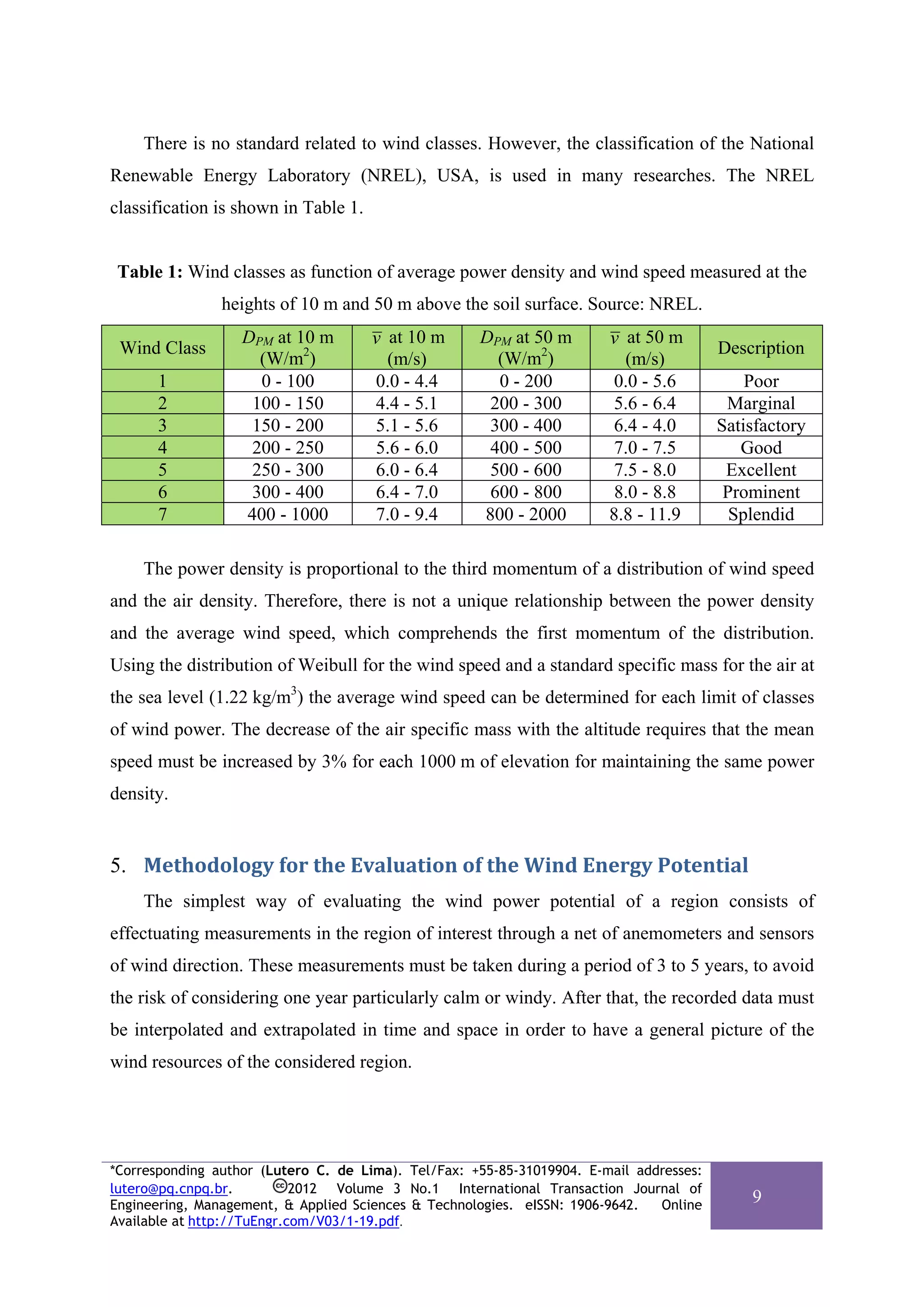 There is no standard related to wind classes. However, the classification of the National
Renewable Energy Laboratory (NREL), USA, is used in many researches. The NREL
classification is shown in Table 1.


 Table 1: Wind classes as function of average power density and wind speed measured at the
                heights of 10 m and 50 m above the soil surface. Source: NREL.
                   DPM at 10 m        v at 10 m      DPM at 50 m        v at 50 m
 Wind Class                                                                              Description
                     (W/m2)             (m/s)          (W/m2)             (m/s)
      1              0 - 100          0.0 - 4.4        0 - 200           0.0 - 5.6           Poor
      2             100 - 150         4.4 - 5.1       200 - 300          5.6 - 6.4        Marginal
      3             150 - 200         5.1 - 5.6       300 - 400          6.4 - 4.0       Satisfactory
      4             200 - 250         5.6 - 6.0       400 - 500          7.0 - 7.5          Good
      5             250 - 300         6.0 - 6.4       500 - 600          7.5 - 8.0        Excellent
      6             300 - 400         6.4 - 7.0       600 - 800          8.0 - 8.8        Prominent
      7            400 - 1000         7.0 - 9.4      800 - 2000         8.8 - 11.9         Splendid

    The power density is proportional to the third momentum of a distribution of wind speed
and the air density. Therefore, there is not a unique relationship between the power density
and the average wind speed, which comprehends the first momentum of the distribution.
Using the distribution of Weibull for the wind speed and a standard specific mass for the air at
the sea level (1.22 kg/m3) the average wind speed can be determined for each limit of classes
of wind power. The decrease of the air specific mass with the altitude requires that the mean
speed must be increased by 3% for each 1000 m of elevation for maintaining the same power
density.


5. Methodology for the Evaluation of the Wind Energy Potential 
    The simplest way of evaluating the wind power potential of a region consists of
effectuating measurements in the region of interest through a net of anemometers and sensors
of wind direction. These measurements must be taken during a period of 3 to 5 years, to avoid
the risk of considering one year particularly calm or windy. After that, the recorded data must
be interpolated and extrapolated in time and space in order to have a general picture of the
wind resources of the considered region.




*Corresponding author (Lutero C. de Lima). Tel/Fax: +55-85-31019904. E-mail addresses:
lutero@pq.cnpq.br.          2012 Volume 3 No.1 International Transaction Journal of
Engineering, Management, & Applied Sciences & Technologies. eISSN: 1906-9642.  Online
                                                                                             9
Available at http://TuEngr.com/V03/1-19.pdf.
 
