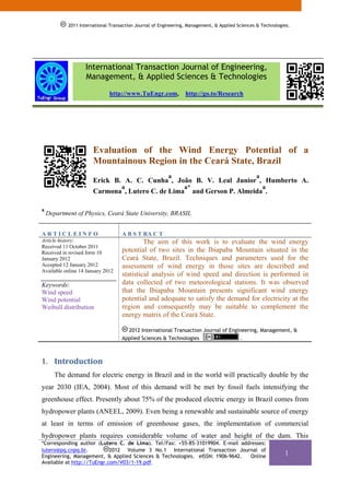 2011
            2012 International Transaction Journal of Engineering, Management, & Applied Sciences & Technologies.




                   International Transaction Journal of Engineering,
                   Management, & Applied Sciences & Technologies
                              http://www.TuEngr.com,             http://go.to/Research




                       Evaluation of the Wind Energy Potential of a
                       Mountainous Region in the Ceará State, Brazil
                                                         a                                       a
                       Erick B. A. C. Cunha , João B. V. Leal Junior , Humberto A.
                                    a                           a*                                   a
                       Carmona , Lutero C. de Lima                   and Gerson P. Almeida .

a
    Department of Physics, Ceará State University, BRASIL


ARTICLEINFO                         A B S T RA C T
Article history:                             The aim of this work is to evaluate the wind energy
Received 11 October 2011
Received in revised form 10         potential of two sites in the Ibiapaba Mountain situated in the
January 2012                        Ceará State, Brazil. Techniques and parameters used for the
Accepted 12 January 2012            assessment of wind energy in those sites are described and
Available online 14 January 2012
                                    statistical analysis of wind speed and direction is performed in
Keywords:                           data collected of two meteorological stations. It was observed
Wind speed                          that the Ibiapaba Mountain presents significant wind energy
Wind potential                      potential and adequate to satisfy the demand for electricity at the
Weibull distribution                region and consequently may be suitable to complement the
                                    energy matrix of the Ceará State.

                                      2012 International Transaction Journal of Engineering, Management, &
                                    Applied Sciences & Technologies                 .



1. Introduction 
       The demand for electric energy in Brazil and in the world will practically double by the
year 2030 (IEA, 2004). Most of this demand will be met by fossil fuels intensifying the
greenhouse effect. Presently about 75% of the produced electric energy in Brazil comes from
hydropower plants (ANEEL, 2009). Even being a renewable and sustainable source of energy
at least in terms of emission of greenhouse gases, the implementation of commercial
hydropower plants requires considerable volume of water and height of the dam. This
*Corresponding author (Lutero C. de Lima). Tel/Fax: +55-85-31019904. E-mail addresses:
lutero@pq.cnpq.br.          2012 Volume 3 No.1 International Transaction Journal of
Engineering, Management, & Applied Sciences & Technologies. eISSN: 1906-9642.  Online
                                                                                                              1
Available at http://TuEngr.com/V03/1-19.pdf.
 