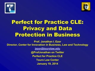 Perfect for Practice CLE:
Privacy and Data
Protection in Business
Prof. Jonathan I. Ezor
Director, Center for Innovation in Business, Law and Technology
jezor@tourolaw.edu
@ProfJonathan on Twitter
Perfect for Practice CLE
Touro Law Center
January 19, 2014

 