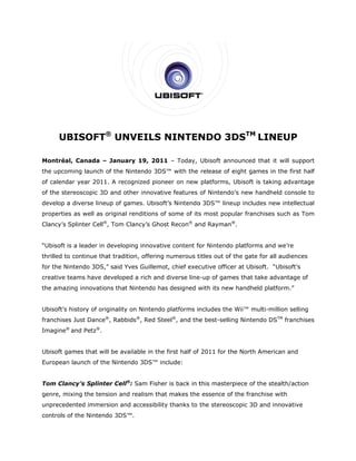 UBISOFT® UNV
           T               NDO 3D TM LI
                VEILS NINTEN
                      N         DS    INEUP

Montréa Canada – January 19, 2011 – Today, Ubisoft ann
      al,              y        1                    nounced tha it will sup
                                                               at          pport
the upco
       oming launch of the Nin
                             ntendo 3DS™ with the release of e
                                                             eight games in the first half
                                                                       s            t
of calend year 2011. A recog
        dar                gnized pione on new platforms, Ubisoft is ta
                                      eer                             aking advan
                                                                                ntage
of the st
        tereoscopic 3D and other innovativ features of Nintendo new handheld conso to
                                         ve                   o’s                ole
develop a diverse lin
                    neup of gam
                              mes. Ubisoft Nintendo 3DS™ lineup includes new intelle
                                         t’s      o                                ectual
propertie as well as original re
        es                     enditions of some of its most popu
                                                      s         ular franchis
                                                                            ses such as Tom
Clancy’s Splinter Ce ®, Tom Cla
                   ell        ancy’s Ghos Recon® an Rayman®.
                                        st        nd


“Ubisoft is a leader in developin innovativ content fo Nintendo platforms a
                                ng        ve         or       o           and we’re
thrilled to continue that traditio offering numerous t
                     t           on,                 titles out of the gate for all audienc
                                                                              r           ces
for the Nintendo 3DS,” said Yve Guillemot chief exec
        N                     es        t,         cutive office at Ubisoft “Ubisoft’s
                                                               er         t.         s
creative teams have developed a rich and diverse line
                  e                                 e-up of game that take advantage of
                                                               es        e         e
the amaz
       zing innovat
                  tions that Nintendo has designed w
                             N          s          with its new handheld p
                                                              w          platform.”


Ubisoft’s history of originality on Nintendo platforms in
        s            o                                  ncludes the Wii™ multi-million selling
franchise Just Danc ®, Rabbids®, Red Ste ®, and the best-sellin Nintendo DSTM franc
        es        ce                   eel        e           ng       o          chises
Imagine® and Petz®.


Ubisoft games that will be avail
        g          w           lable in the first half of 2011 for th North Am
                                                                    he       merican and
European launch of the Nintend 3DS™ inc
       n                     do       clude:


      ancy’s Splin
Tom Cla          nter Cell®: Sam Fisher is back in t
                                      r            this masterp
                                                              piece of the stealth/act
                                                                         e           tion
genre, mixing the te
       m           ension and realism that makes the essence of the franchise with
                              r          t         e          f
unpreced
       dented imm
                mersion and accessibility thanks to the stereosc
                                        y                      copic 3D an innovative
                                                                         nd
controls of the Ninte
                    endo 3DS™.
                             .
 