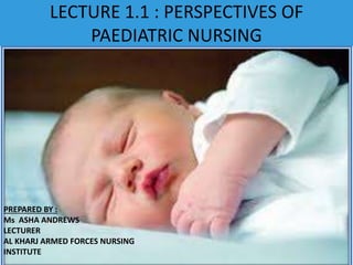 LECTURE 1.1 : PERSPECTIVES OF
PAEDIATRIC NURSING
PREPARED BY :
Ms ASHA ANDREWS
LECTURER
AL KHARJ ARMED FORCES
NURSING INSTITUTE
PREPARED BY :
Ms ASHA ANDREWS
LECTURER
AL KHARJ ARMED FORCES NURSING
INSTITUTE
 