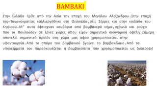 ΒΑΜΒΑΚΙ
Στην Ελλάδα ήρθε από την Ασία την εποχή του Μεγάλου Αλεξάνδρου.Στην εποχή
της Τουρκοκρατίας καλλιεργήθηκε στη Θεσσαλία,στις Σέρρες και στην κοιλάδα του
Κηφισού.Μ’ αυτό έφτιαχναν κουβάρια από βαμβακερό νήμα,σχοινιά και ρούχα
που τα πουλούσαν σε ξένες χώρες όπου είχαν σημαντικά οικονομικά οφέλη.Σήμερα
αποτελεί σημαντικό προϊόν στη χώρα μας αφού χρησιμοποιείται στην
υφαντουργία.Από το σπόρο του βαμβακιού βγαίνει το βαμβακέλαιο.Από τα
υπολείμματά του παρασκευάζεται η βαμβακόπιτα που χρησιμοποιείται ως ζωοτροφή
 