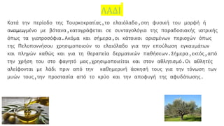 ΛΑΔΙ
Κατά την περίοδο της Τουρκοκρατίας,το ελαιόλαδο,στη φυσική του μορφή ή
αναμειγμένο με βότανα,καταγράφεται σε συνταγολόγια της παραδοσιακής ιατρικής
όπως τα γιατροσόφια.Ακόμα και σήμερα,οι κάτοικοι ορισμένων περιοχών όπως
της Πελοποννήσου χρησιμοποιούν το ελαιόλαδο για την επούλωση εγκαυμάτων
και πληγών καθώς και για τη θεραπεία δερματικών παθήσεων.Σήμερα,εκτός,από
την χρήση του στο φαγητό μας,χρησιμοποιείται και στον αθλητισμό.Οι αθλητές
αλείφονται με λάδι πριν από την καθημερινή άσκησή τους για την τόνωση των
μυών τους,την προστασία από το κρύο και την αποφυγή της αφυδάτωσης.
 